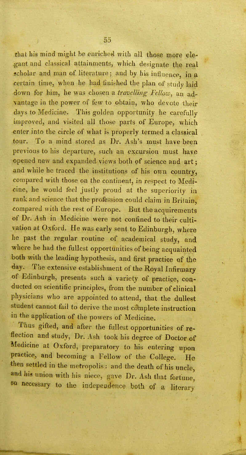 that his mind might be enriched with all those more ele- ,gant and classical attainments, which designate the real scholar and man of literature; and by his influence, in a certain time, when he had finished the plan of study laid down for him, he was chosen a travelling Fellow, an ad- vantage in the power of few to obtain, who devote their days to Medicine. This golden opportunity he carefully improved, and visited ail those parts of Europe, which enter into the circle of what is properly termed a classical tour. To a mind stored as Dr. Ash's must have been previous to his departure, such an excursion must have opened new and expanded views both of science and art; and while he traced the institutions of his ov/n country^ compared with those on the continent, in respect to Medi- cine, he would feel justly proud at the superiority in rank and science that the profession could claim in Britain, compared with the rest of Europe. But the acquirements of Dr. Ash in Medicine were not confined to their culti- vation at Oxford. He was early sent to Edinburgh, where he past the regular routine of academical study, and where he had the fullest opportunities of being acquainted both with the leading hypothesis, and first practice of the day. The extensive establishment of the Royal Infirmary of Edinburgh, presents such a variety of practice, con- ducted on scientific principles, from the number of clinical physicians who are appointed to attend, that the dullest student cannot fail to derive the most c(5mplete instruction in the application of the powers of Medicine. Thus gifted, and after the fullest opportunities of re- flection and study, Dr. Ash took his degree of Doctor of Medicine at Oxford, preparatory to his entering upon practice, and becoming a Fellow of the College. He then settled in the metropolis : and the death of his uncle, and his union with his niece, gave Dr. Ash that fortune, 8Q necessary to the indepeodence both of a literary