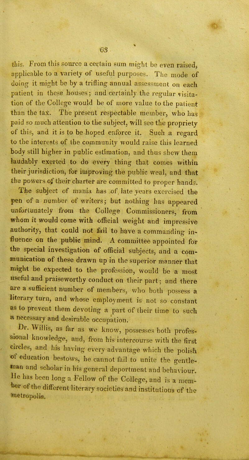 this. From this source a certain sum might be even raised, applicable to a variety of useful purposes. The mode of doing it might be by a trifling annual assessment on each patient in these houses; and certainly the regular visita- tion of the College would be of more value to the patient than the tax. The present respectable member, who has paid so much attention to the subject, will see the propriety of this, and it is to be hoped enforce it. Such a regard to the interests of the community would raise this learned body still higher in public estimation, and thus shew them laudably exerted to do every thing that comes within their jurisdiction, for improving the public weal, and that the powers of their charter are commit'ted to proper hands. The subject of mania has of late years exercised the pen of a number of writers; but nothing has appeared unfortunately from the College Commissioners, from whom it would come with official weight and impressive authority, that could not fail to have a commanding in- fluence on the public mind. A committee appointed for the special investigation of official subjects, and a com- munication of these drawn up in the superior manner that might be expected to the profession, would be a most useful and praiseworthy conduct on their part; and there are a sufficient number of members, who both possess a literary turn, and whose employment is not so constant as to prevent them devoting a part of their time to such a necessary and desirable occupation. Dr. Wilhs, as far as we know, possesses both profes- sional knowledge, and, from his intercourse with the first circles, and his having every advantage which the polish of education bestows, he cannot fail to unite the gentle- »nan and scholar in his general deportment and behaviour. He has been long a Fellow of the College, and is a mem- W of the different literary societies and institutions of the ^netropolie.