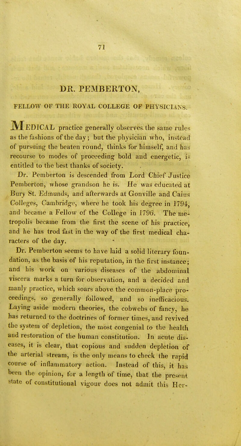 DR. PEMBERTON, FELLOW OF THE ROYAL COLLEGE OF PHYSICIANS. Medical practice generally observes, the same rules as the fashions of the day; but the physician who, instead of pursuing the beaten round, thinks for himself, and has recourse to modes of proceeding bold and energetic, is entitled to the best thanks of society. Dr. Pemberton is descended from Lord Chief Justice Pemberton, whose grandson he is. He was educated at Bury St. Edmunds, and afterwards at Gonville and Caitis Colleges, Cambridge, where he took his degree in 1794, and became a Fellow of the College in 1796. The me- tropolis became from the first the scene of his practice, and he has trod fast in the way of the first medical cha- racters of the day. Dr. Pemberton seems to have laid a solid literary foun- dation, as the basis of his reputation, in the first instance; and his work on various diseases of the abdominal viscera marks a turn for observation, and a decided and manly practice, which soars above the common-place pro- ceedings, so generally followed, and so ineificacious. Laying aside modern theories, the cobwebs of fancy, he has returned to the doctrines of former times, and revived the system of depletion, the most congenial to the health and restoration of the human constitution. In acute dis- eases, it is clear, that copious and sudden depletion of the arterial stream, is the only means to check the rapid course of inflammatory action. Instead of this, it has been the opinion, for a length of time, that the present state of constitutional vigour does not admit this Her-