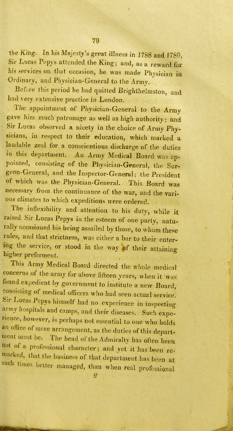 the K'mg. In his Majesty's great illness in 1788 and 1789, Sir Lucas Pepjs attended the King; and, as a reward for his services on that occasion, he was made Physician in Ordinary, and Physician-General to the Army. Before this period he had quitted Brighthelmston, and had very extensive practice in London. The appointment of Physician-General to the Army gave him much patronage as well as high authority; and Sir Lucas observed a nicety in the choice of Army Phy- sicians, in respect to their education, which marked a laudable zeal for a conscientious discharge of the duties in this department. An Army Medical Board was ap- pointed, consisting of the Physician-General, the Sur- geon-General, and the Inspector-General; the President of which was the Physician-General. This Board was necessary from the continuance of the war, and the vari- ous climates to which expeditions were ordered. The inflexibility and attention to his duty, while it raised Sir Lucas Pepys in the esteem of one party, natu- rally occasioned his being assailed by those, to whom these rules, and that strictness, was either a bar to their enter- ing the service, or stood in the way .*>f their attaining higher preferment. This Army Medical Board directed the whole medical concerns of the army for above fifteen years, when it was found expedient by government to institute a new Board, consisting of medical officers who had seen actual service! Sir Lucas Pepys himself had no experience in inspecting nrmy hospitals and camps, and (heir diseases. Such expe- rience, however, is perhaps not essential to one who holds an office of mere arrangement, as the duties of this depart- n»ent must be. The head of the Admiralty has often been not of a professional character; and yet it has been re- niarked, that the business of that department has been at such times better managed, than when real professional