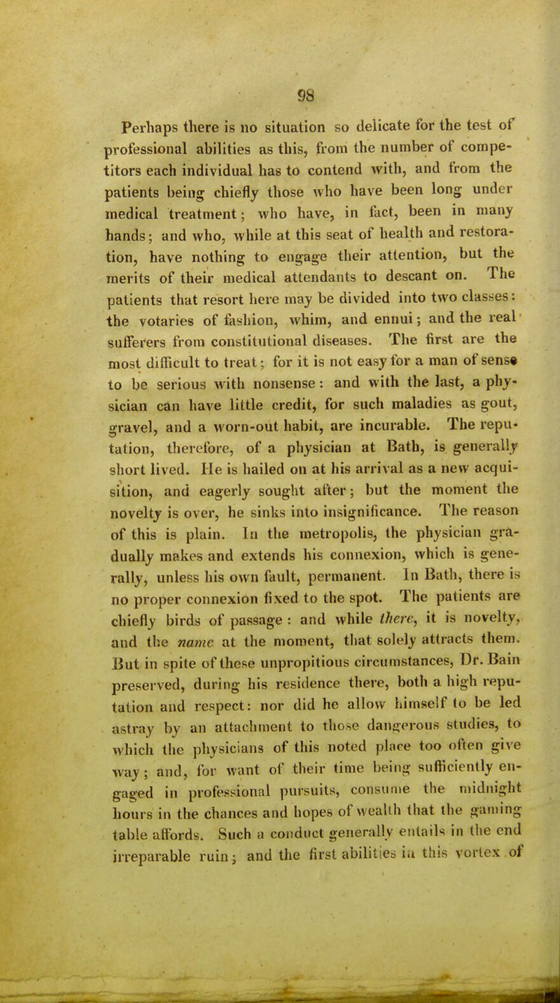 Perhaps there is no situation so delicate for the test of professional abilities as this, from the number of compe- titors each individual has to contend with, and from the patients being chiefly those who have been long under medical treatment; who have, in fact, been in many hands; and who, while at this seat of health and restora- tion, have nothing to engage their attention, but the merits of their medical attendants to descant on. The patients that resort here may be divided into two clasiies: the votaries of fiishion, whim, and ennui; and the real sufferers from constitutional diseases. The first are the most difficult to treat; for it is not easy for a man of sens* to be serious with nonsense: and with the last, a phy- sician can have little credit, for such maladies as gout, gravel, and a worn-out habit, are incurable. The repu- tation, therefore, of a physician at Bath, is generally short lived. He is hailed on at his arrival as a new acqui- sition, and eagerly sought after; but the moment the novelty is over, he sinks into insignificance. The reason of this is plain. In the metropolis, the physician gra- dually makes and extends his connexion, which is gene- rally, unless his own fault, permanent. In Bath, there is no proper connexion fixed to the spot. The patients are chiefly birds of passage : and while tJiere, it is novelty, and the najne at the moment, that solely attracts them. But in spite of these unpropitious circumstances, Dr. Bain preserved, during his residence there, both a high repu- tation and respect: nor did he allow himself to be led astray by an attachment to those dangerous studies, to which the physicians of this noted place too often give way; and, for want of their time being sufticiently en- gaged in professional pursuits, consume the midnight hours in the chances and hopes of weallh that the gaining table affords. Such a conduct generally entails in the end irreparable ruin; and the first abilities ia this vortex of