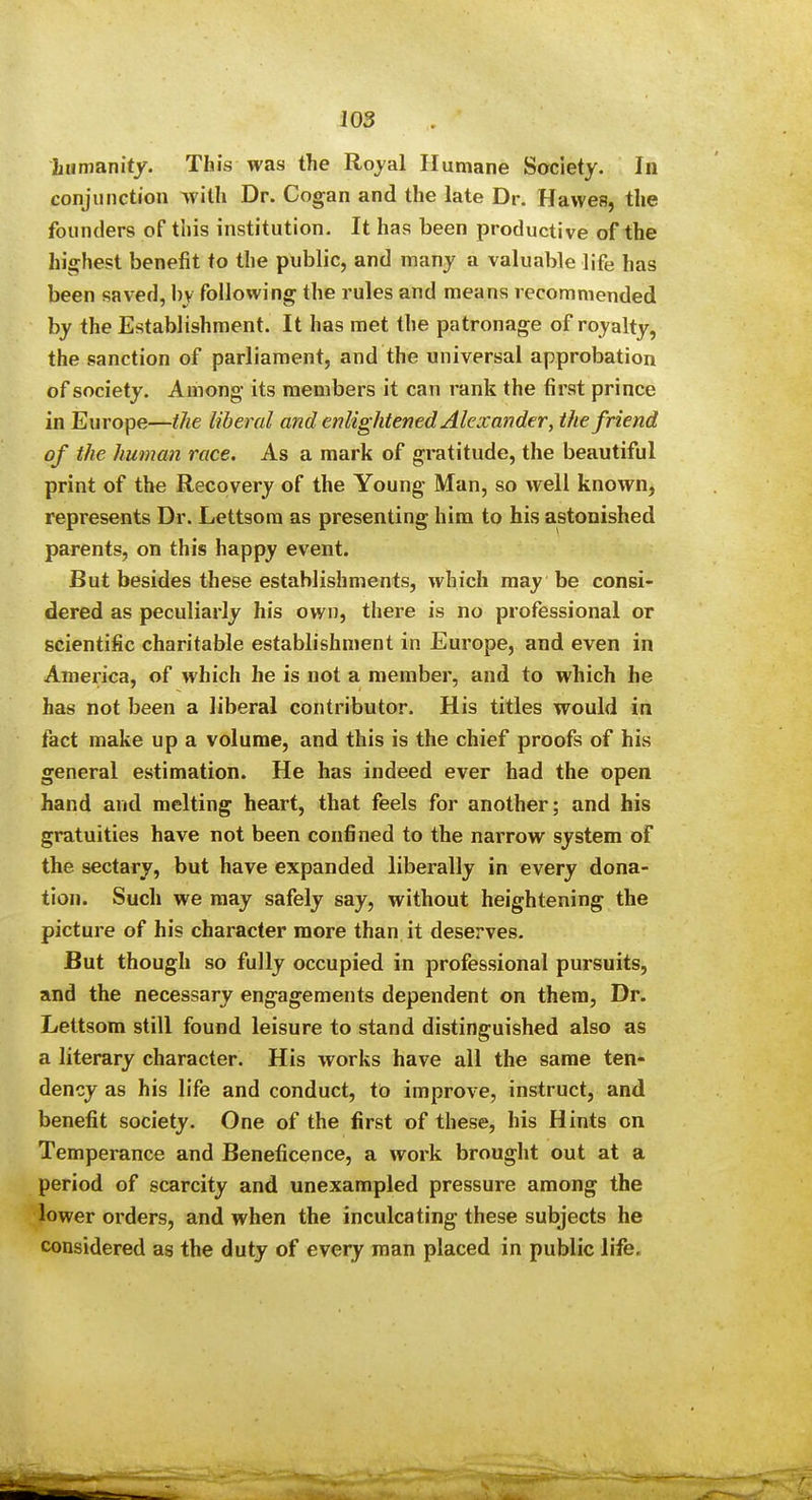 JOS hamanity. This was the Royal Humane Society. In conjunction with Dr. Cogan and the late Dr. Hawes, the founders of this institution. It has been productive of the highest benefit to the public, and many a valuable life has been saved, by following the rules and means recommended by the Establishment. It has met the patronage of royalty, the sanction of parliament, and the universal approbation of society. Among its members it can rank the first prince in Europe—the liberal and enlightened Alexander, the friend of the human race. As a mark of gratitude, the beautiful print of the Recovery of the Young Man, so well knowoj represents Dr. Lettsora as presenting him to his astonished parents, on this happy event. But besides these establishments, which may be consi- dered as peculiarly his own, there is no professional or scientific charitable establishment in Europe, and even in America, of which he is not a member, and to which he has not been a liberal contributor. His titles would in fact make up a volume, and this is the chief proofs of his general estimation. He has indeed ever had the open hand and melting heart, that feels for another; and his gratuities have not been confined to the narrow system of the sectary, but have expanded liberally in every dona- tion. Such we may safely say, without heightening the picture of his character more than it deserves. But though so fully occupied in professional pursuits, and the necessary engagements dependent on them, Dr. Lettsom still found leisure to stand distinguished also as a literary character. His works have all the same ten- dency as his life and conduct, to improve, instruct, and benefit society. One of the first of these, his Hints on Temperance and Beneficence, a work brought out at a period of scarcity and unexampled pressure among the lower orders, and when the inculcating these subjects he considered as the duty of every man placed in public life.