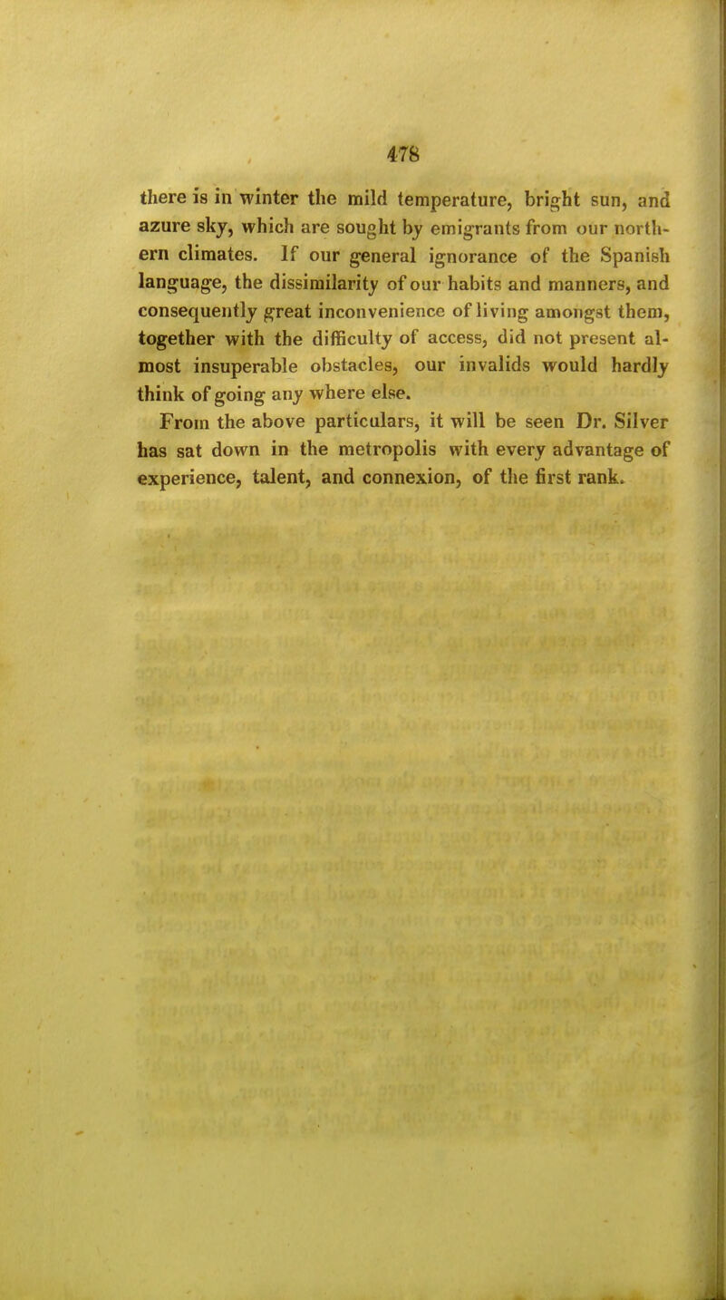 there is in winter the mild temperature, bright sun, and azure skj, which are sought by emigrants from our north- ern climates. If our general ignorance of the Spanish language, the dissimilarity of our habits and manners, and consequently great inconvenience of living amongst them, together with the difficulty of access, did not present al- most insuperable obstacles, our invalids would hardly think of going any where else. From the above particulars, it will be seen Dr. Silver has sat down in the metropolis with every advantage of experience, talent, and connexion, of the first rank.