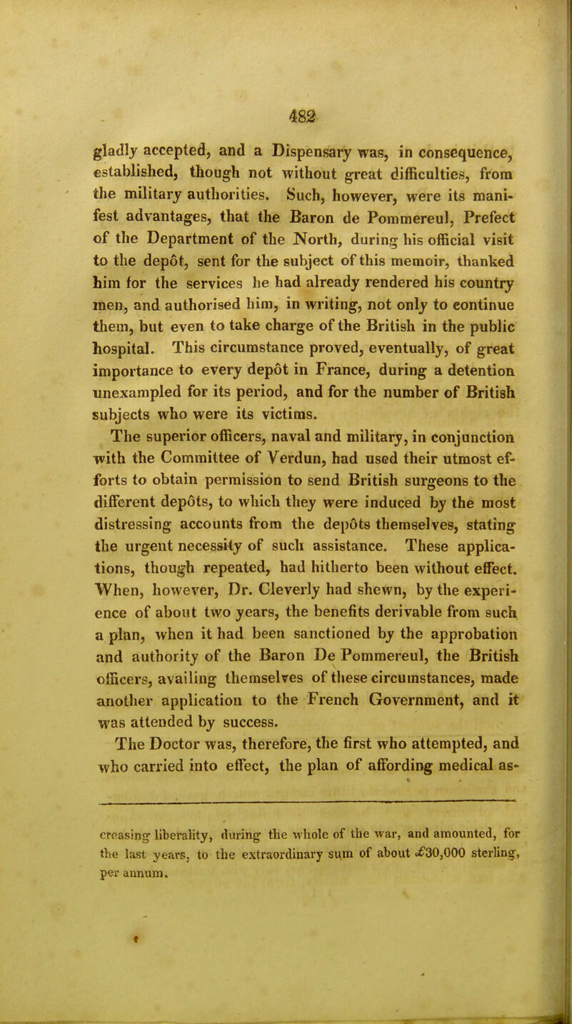 gladly accepted, and a Dispensary was, in consequence, established, though not without great difficulties, from the military authorities. Such, however, were its mani- fest advantages, that the Baron de Pommereul, Prefect of the Department of the North, during his official visit to the depot, sent for the subject of this memoir, thanked him for the services he had already rendered his country men, and authorised him, in writing, not only to continue them, but even to take charge of the British in the public hospital. This circumstance proved, eventually, of great importance to every depot in France, during a detention unexampled for its period, and for the number of British subjects who were its victims. The superior officers, naval and military, in conjunction with the Committee of Verdun, had used their utmost ef- forts to obtain permission to send British surgeons to the different depots, to which they were induced by the most distressing accounts from the depots themselves, stating the urgent necessity of such assistance. These applica- tions, though repeated, had hitherto been without effect. When, however. Dr. Cleverly had shewn, by the experi- ence of about two years, the benefits derivable from such a plan, when it had been sanctioned by the approbation and authority of the Baron De Pommereul, the British officers, availing themselves of these circumstances, made another application to the French Government, and it was attended by success. The Doctor was, therefore, the first who attempted, and who carried into effect, the plan of affording medical as- creasing liberality, during- the whole of the war, and amounted, for the last years, to the extraordinary sum of about «it'30,000 sterling:, per annum.