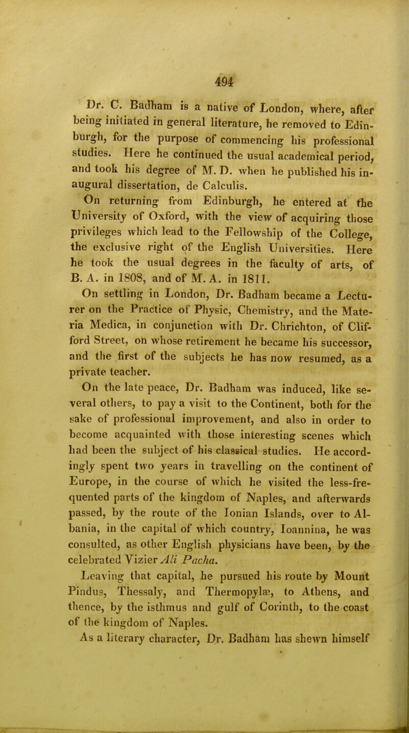 m Dr. C. Badtiam is a native of London, where, after being initiated in general literature, he removed to Edin- burgh, for the purpose of commencing his professional studies. Here he continued the usual academical period, and took his degree of M. D. when he published his in- augural dissertation, de Calculis. On returning from Edinburgh, he entered at the University of Oxford, with the view of acquiring those privileges which lead to the Fellowship of the College, the exclusive right of the English Universities. Here he took the usual degrees in the faculty of arts, of B. A. in 1808, and of M. A. in 1811. On settling in London, Dr. Badham became a Lectu- rer on the Practice of Physic, Chemistry, and the Mate- ria Medica, in conjunction with Dr. Chrichton, of Clif- ford Street, on whose retirement he became his successor, and the first of the subjects he has now resumed, as a private teacher. On the late peace. Dr. Badham was induced, like se- veral others, to pay a visit to the Continent, both for the sake of professional improvement, and also in order to become acquainted with those interesting scenes which had been the subject of his classical studies. He accord- ingly spent two years in travelling on the continent of Europe, in the course of which he visited the less-fre- quented parts of the kingdom of Naples, and afterwards passed, by the route of the Ionian Islands, over to Al- bania, in the capital of which country, loannina, he was consulted, as other English physicians have been, by the celebrated Vizier AH Pacha. Leaving that capital, he pursued his route by Mount Pindus, Thessaly, and Thermopylas, to Athens, and thence, by the isthmus and gulf of Corinth, to the coast of the kingdom of Naples. As a literary character, Dr. Badham has shewn himself