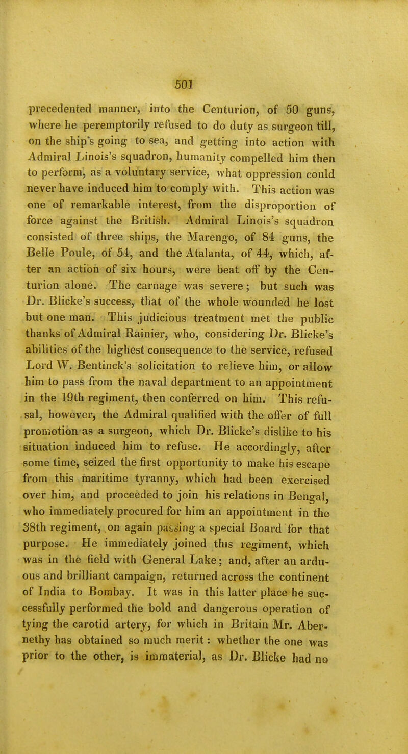 precedented manner, into the CenturioDj of 50 guns, where he peremptorilj refused to do duty as surgeon till, on the ship's going to sea, and getting into action with Admiral Linois's squadron, humanity compelled him then to perform, as a voluntary service, what oppression could never have induced him to comply with. This action was one of remarkable interest, from the disproportion of force against the British. Admiral Linois's squadron consisted of three ships, the Marengo, of 84 guns, the Belle Poule, of 54, and the Atalanta, of 44, which, af- ter an action of six hours, were beat off by the Cen- turion alone. The carnage was severe; but such was Dr. Blicke's success, that of the whole wounded he lost but one man. This judicious treatment met the public thanks of Admiral Rainier, who, considering Dr. Blicke's abilities of the highest consequence to the service, refused Lord W. Bentinck's solicitation to relieve him, or allow him to pass from the naval department to an appointment in the 19th regiment, then conferred on him. This refu- , sal, however, the Admiral qualified with the offer of full promotion as a surgeon, which Dr. Blicke's dislike to his situation induced him to refuse. He accordingly, after some time, seized the first opportunity to make his escape from this inaritime tyranny, which had been exercised over him, and proceeded to join his relations in Bengal, who immediately procured for him an appointment in the S8th regiment, on again parsing a special Board for that purpose. He immediately joined this regiment, which was in the field with General Lake; and, after an ardu- ous and brilliant campaign, returned across the continent of India to Bombay. It was in this latter place he suc- cessfully performed the bold and dangerous operation of tying the carotid artery, for which in Britain Mr. Aber- nethy has obtained so much merit: whether the one was prior to the other, is immateria], as Dr. Blicke had no