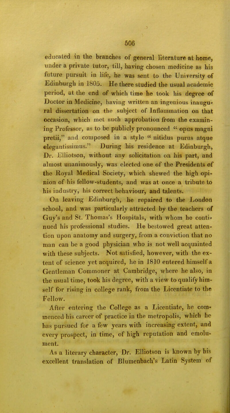 educated in the branches of general literature at home, under a private tutor, till, having chosen medicine as his future pursuit in life, he was sent to the University of Edinburgh in 1805. He there studied the usual academic period, at the end of which time he took his degree of Doctor in Medicine, having written an ingenious inaugu- ral dissertation on the subject of Inflammation on that occasion, which met such approbation from the examin- ing Professor, as to be publicly pronounced opus magni pretii, and composed in a style  nitidus purus atque elegantissimus. During his residence at Edinburgh, Dr. Eiliotson, without any solicitation on his part, and almost unanimously, was elected one of the Presidents of the Royal Medical Society, which shewed the high opi- nion of his fellow-students, and was at once a tribute to his industry, his correct behaviour, and talents. On leaving Edinburgh, he repaired to the London school, and was particularly attracted by the teachers of Guy's and St. Thomas's Hospitals, with whom he conti- nued his professional studies. He bestowed great atten- tion upon anatomy and surgery, from a conviction that no man can be a good physician who is not well acquainted with these subjects. Not satisfied, however, with the ex- tent of science yet acquired, he in 1810 entered himself a Gentleman Commoner at Cambridge, where he also, in the usual time, took his degree, with a view to qualify him- self for rising in college rank, from the Licentiate to the Fellow. After entering the College as a Licentiate, he com- menced his career of practice in the metropolis, which he has pursued for a few years with increasing extent, and every prospect, in time, of high reputation and emolu- ment. As a literary character, Dr. Eiliotson is known by his excellent translation of Blumenbach's Latin System of