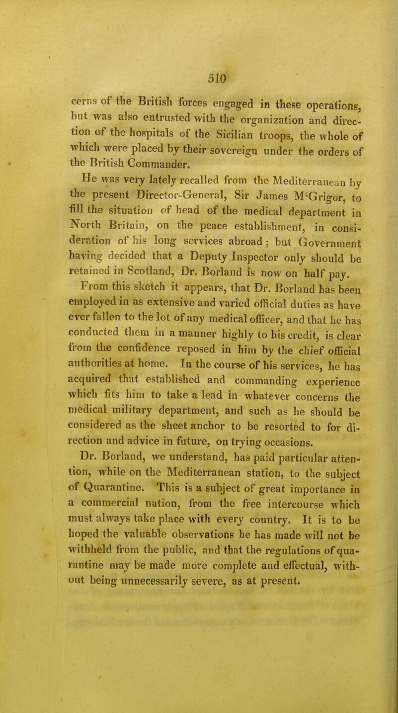 cerns of the British forces engaged in these operations, but was also entrusted with the organization and direc- tion of the hospitals of the Sicilian troops, the whole of which were placed by their sovereign under the orders of the British Commander. He was verj lately recalled from the Mediterranean by the present Director-General, Sir James M'Grigor, to fill the situation of head of the medical department in North Britain, on the peace establishinent, in consi- deration of his long services abroad; but Government having decided that a Deputy Inspector only should be retained in Scotland, Dr. Borland is now on half pay. From this sketch it appears, that Dr. Borland has been employed in as extensive and varied official duties as have ever fallen to the lot of any medical officer, and that he has conducted them in a manner highly to his credit, is clear from the confidence reposed in him by the chief official authorities at home. In the course of his services, he has acquired that established and commanding experience which fits him to take a lead in whatever concerns the medical military department, and such as he should be considered as the sheet anchor to be resorted to for di- rection and advice in future, on trying occasions. Dr. Borland, we understand, has paid particular atten- tion, while on the Mediterranean station, to the subject of Quarantine. This is a subject of great importance in a commercial nation, from the free intercourse which must always take place with every country. It is to be hoped the valuable observations he has made will not be M'ithheld from the public, and that the regulations of qua- rantine may be made more complete and effectual, with- out being unnecessarily severe, as at present.