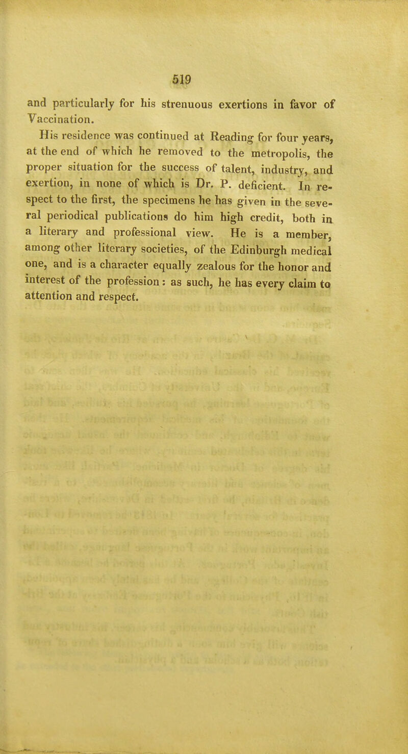 and particularly for his strenuous exertions in favor of Vaccination. His residence was continued at Reading for four years, at the end of which he removed to the metropolis, the proper situation for the success of talent, industry, and exertion, in none of which is Dr. P. deficient. In re- spect to the first, the specimens he has given in the seve- ral periodical publications do him high credit, both ia a literary and professional view. He is a member, among other literary societies, of the Edinburgh medical one, and is a character equally zealous for the honor and interest of the profession : as such, he has every claim to attention and respect.