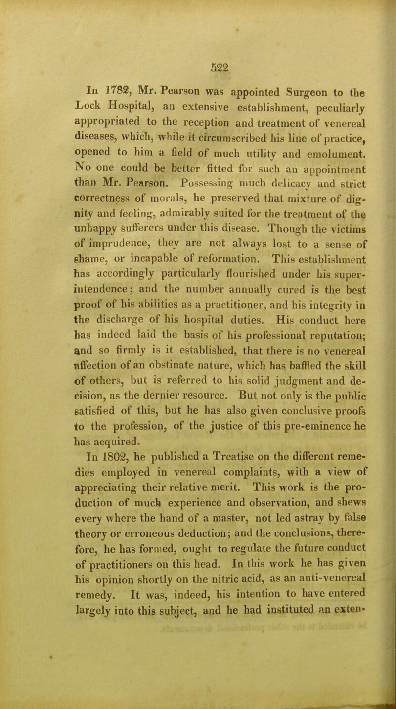 In 1782, Mr. Pearson was appointed Surgeon to the Lock Hospital, an extensive establishment, peculiarly appropriated to the reception and treatment of venereal diseases, which, while it circumscribed his line of practice, opened to him a field of much utility and emolument. No one could be better fitted for such an appointment than Mr. Pearson. Possessing n>uch delicacy and strict correctness of morals, he preserved that mixture of dig- nity and feeling, admirably suited for the treatment of the unhappy sufferers under this disease. Though the victims of imprudence, they are not always lost to a sense of shame, or incapable of reformation. This establishment has accordingly particularly flourished under his super- intendence; and the number annually cured is the best proof of his abilities as a practitioner, and his integrity in the discharge of his hospital duties. His conduct here has indeed laid the basis of his professional reputation; and so firmly is it established, that there is no venereal affection of an obstinate nature, which has baffled the skill of others, but is referred to his solid judgment and de- cision, as the dernier resource. But not only is the public satisfied of this, but he has also given conclusive proofs to the profession, of the justice of this pre-eminence he has acquired. In 1802, he published a Treatise on the different reme- dies employed in venereal complaints, with a view of appreciating their relative merit. This work is the pro- duction of much experience and observation, and shews every where the hand of a master, not led astray by false theory or erroneous deduction; and the conclusions, there- fore, he has formed, ought to regulate the future conduct of practitioners on this head. In this work he has given his opinion shortly on the nitric acid, as an anti-venereal remedy. It was, indeed, his intention to have entered largely into this subject, and he had instituted an exten-