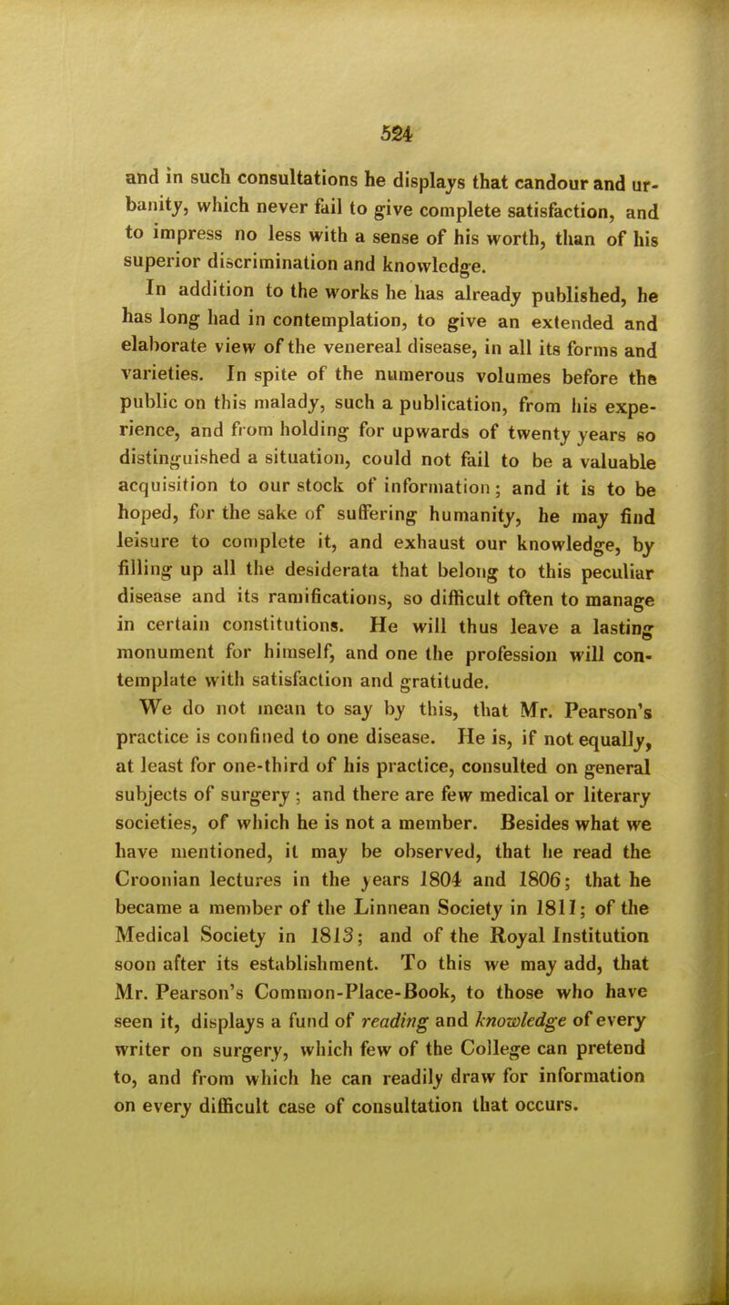 and in such consultations he displays that candour and ur- banity, which never fail to give complete satisfaction, and to impress no less with a sense of his worth, than of his superior discrimination and knowledge. In addition to the works he has already published, he has long had in contemplation, to give an extended and elaborate view of the venereal disease, in all its forms and varieties. In spite of the numerous volumes before the public on this malady, such a publication, from his expe- rience, and from holding for upwards of twenty years so distinguished a situation, could not fail to be a valuable acquisition to our stock of information; and it is to be hoped, for the sake of suffering humanity, he may find leisure to complete it, and exhaust our knowledge, by filling up all the desiderata that belong to this peculiar disease and its ramifications, so difficult often to manage in certain constitutions. He will thus leave a lasting monument for himself, and one the profession will con- template with satisfaction and gratitude. We do not mean to say by this, that Mr. Pearson's practice is confined to one disease. He is, if not equally, at least for one-third of his practice, consulted on general subjects of surgery ; and there are few medical or literary societies, of which he is not a member. Besides what we have mentioned, it may be observed, that he read the Croonian lectures in the years 1804 and 1806; that he became a member of the Linnean Society in 1811; of the Medical Society in 1813; and of the Royal Institution soon after its establishment. To this we may add, that Mr. Pearson's Common-Place-Book, to those who have seen it, displays a fund of reading and knowledge of every writer on surgery, which few of the College can pretend to, and from which he can readily draw for information on every difficult case of consultation that occurs.