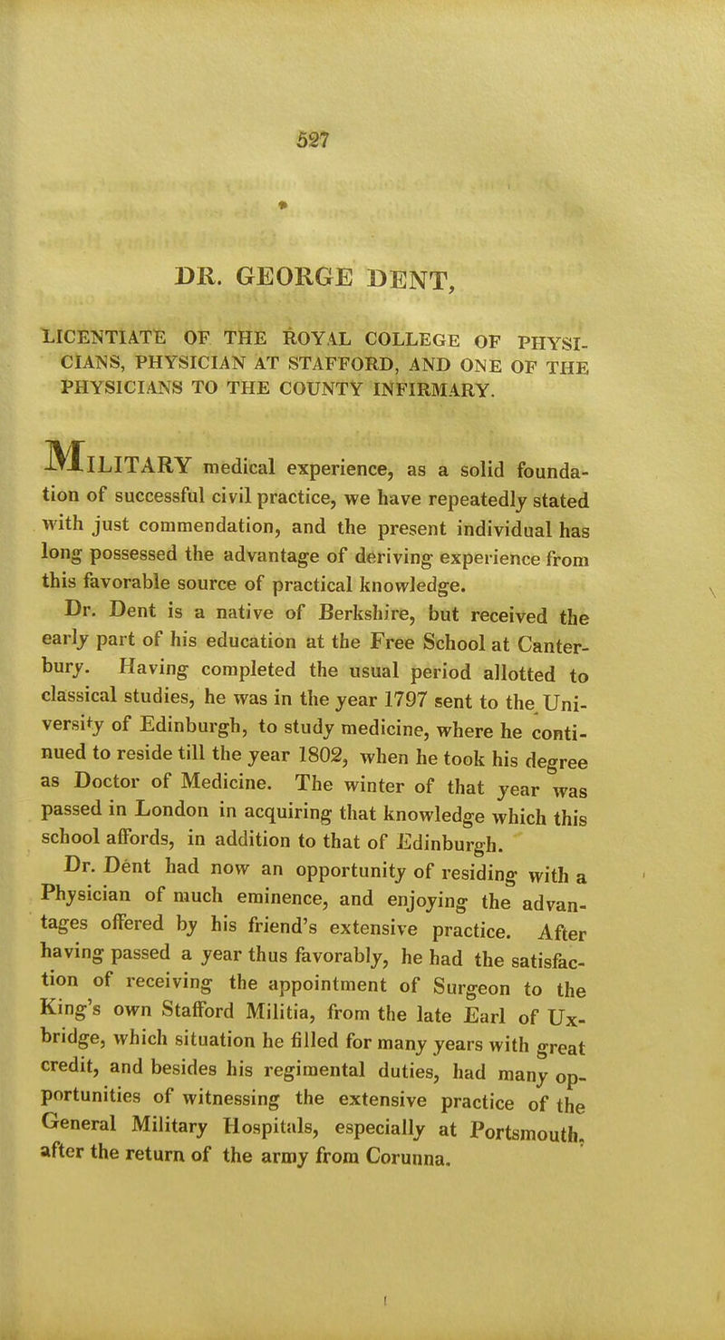 • DR. GEORGE BENT, LICETSTIATE OF THE ROYAL COLLEGE OF PHYSI- CIAISS, PHYSICIAN AT STAFFORD, AND ONE OP THE PHYSICIANS TO THE COUNTY INFIRMARY. -Military medical experience, as a solid founda- tion of successful civil practice, we have repeatedly stated with just commendation, and the present individual has long possessed the advantage of deriving experience from this favorable source of practical knowledge. Dr. Dent is a native of Berkshire, but received the early part of his education at the Free School at Canter- bury. Having completed the usual period allotted to classical studies, he was in the year 1797 sent to the Uni- versity of Edinburgh, to study medicine, where he conti- nued to reside tiU the year 1802, when he took his degree as Doctor of Medicine. The winter of that year was passed in London in acquiring that knowledge which this school affords, in addition to that of Edinburgh. Dr. Dent had now an opportunity of residing with a Physician of much eminence, and enjoying the advan- tages offered by his friend's extensive practice. After having passed a year thus favorably, he had the satisfac- tion of receiving the appointment of Surgeon to the King's own Stafford Militia, from the late Earl of Ux- bridge, which situation he filled for many years with great credit, and besides his regimental duties, had many op- portunities of witnessing the extensive practice of the General Military Hospitals, especially at Portsmouth, after the return of the army from Corunna,