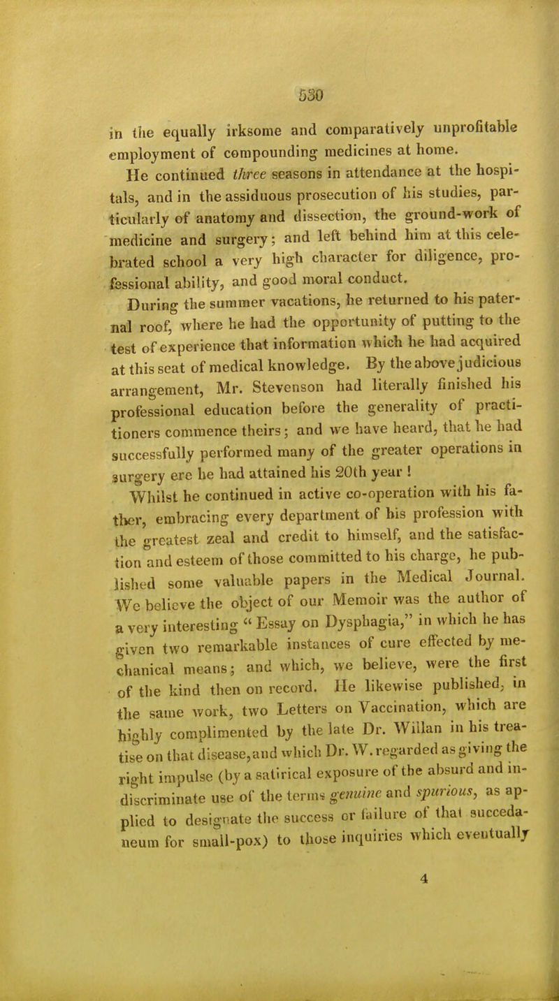 in the equally irksome and comparatively unprofitable employment of compounding medicines at home. He continued three seasons in attendance at the hospi- tals, and in the assiduous prosecution of his studies, par- ticularly of anatomy and dissection, the ground-work of medicine and surgery; and left behind him at this cele- brated school a very high character for diligence, pro- fessional ability, and good moral conduct. During the summer vacations, he returned to his pater- nal roof, where he had the opportunity of putting to the test of experience that information which he had acquired at this seat of medical knowledge. By the above judicious arrangement, Mr. Stevenson had literally finished his professional education before the generality of practi- tioners commence theirs; and we have heard, that he had successfully performed many of the greater operations in surgery ere he had attained his 20th year ! Whilst he continued in active co-operation with his fa- ther embracing every department of bis profession with the greatest zeal and credit to himself, and the satisfac- tion and esteem of those committed to his charge, he pub- lished some valuable papers in the Medical Journal. We believe the object of our Memoir was the author of a very interesting  Essay on Dysphagia, in which he has given two remarkable instances of cure effected by me- chanical means; and which, we believe, were the first of the kind then on record. He likewise published, ui the same work, two Letters on Vaccination, which are highly complimented by the late Dr. WiUan in his trea- tise on that dlsease,and which Dr. W. regarded as giving the right impulse (by a satirical exposure of the absurd and in- discriminate use of the terms genuine and spurious, as ap- plied to designate the success or failure of that succeda- neum for small-pox) to those inquiries which eventually 4