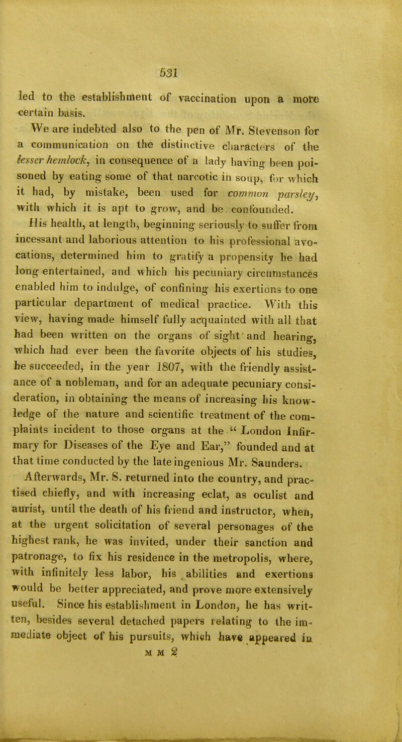 631 led to the establishment of vaccination upon a more certain basis. We are indebted also to the pen of Mr. Stevenson for a communication on the distinctive characters of the lesser hemlock^ in consequence of a lady having^ been poi- soned by eating some of that narcotic in soup, for which it had, by mistake, been used for common •parsley^ with which it is apt to grow, and be confounded. His health, at length, beginning seriously to suffer from incessant and laborious attention to his professional avo- cations, determined him to gratify a propensity he had long entertained, and which his pecuniary circumstances enabled him to indulge, of confining his exertions to one particular department of medical practice. With this view, having made himself fully acquainted with all that had been written on the organs of sight and hearing-, which had ever been the favorite objects of his studies, he succeeded, in the year 1807, with the friendly assist- ance of a nobleman, and for an adequate pecuniary consi- deration, in obtaining the means of increasing his know- ledge of the nature and scientific treatment of the com- plaints incident to those organs at the  London Infir- mary for Diseases of the Eye and Ear, founded and at that time conducted by the late ingenious Mr. Saunders. Afterwards, Mr. S. returned into the country, and prac- tised chiefly, and with increasing eclat, as oculist and aurist, until the death of his friend and instructor, when, at the urgent solicitation of several personages of the highest rank, he was invited, under their sanction and patronage, to fix his residence in the metropolis, where, with infinitely less labor, his abilities and exertions would be better appreciated, and prove more extensively useful. Since his establishment in London, he has writ- ten, besides several detached papers relating to the im- mediate object of his pursuits, which have appeared in M M ^