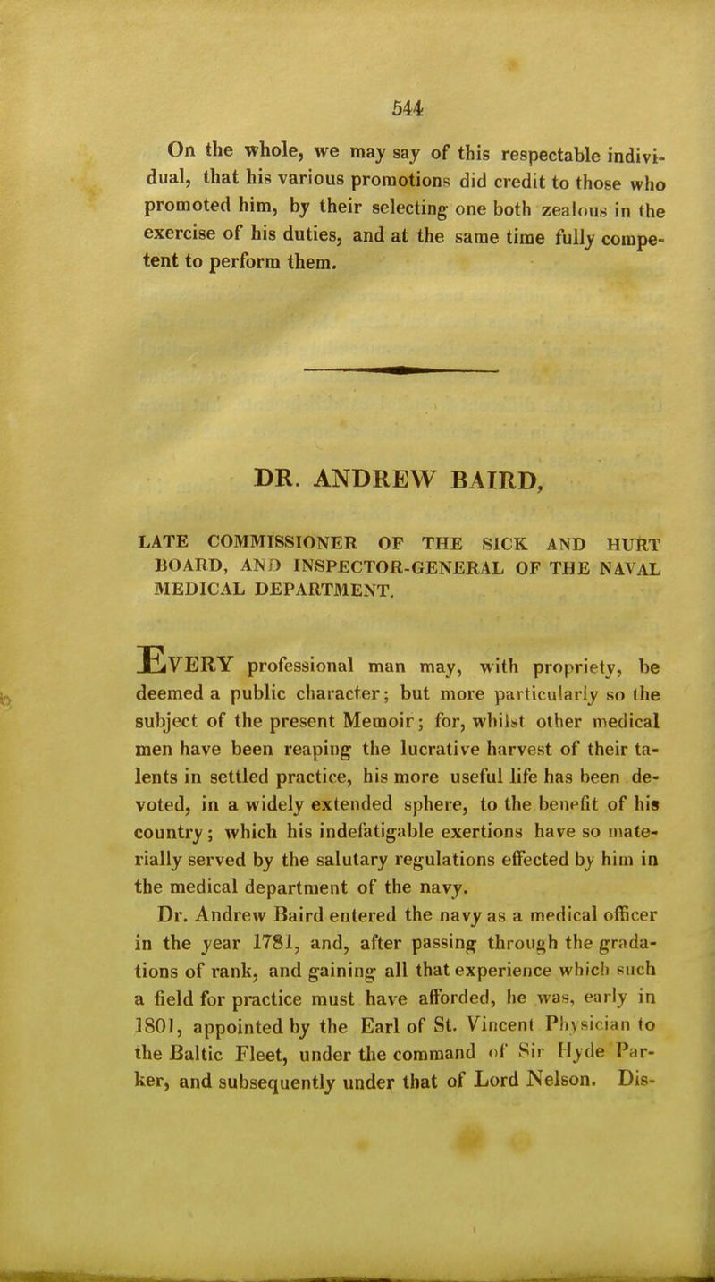 On the whole, we may say of this respectable indivi- dual, that his various promotions did credit to those who promoted him, by their selecting one both zealous in the exercise of his duties, and at the same time fully compe- tent to perform them. DR. ANDREW BAIRD, LATE COMMISSIONER OP THE SICK AND HURT BOARD, AN/) INSPECTOR-GENERAL OF THE NAVAL MEDICAL DEPARTMENT, Every professional man may, with propriety, be deemed a public character; but more particularly so the subject of the present Memoir; for, whiisit other medical men have been reaping the lucrative harvest of their ta- lents in settled practice, his more useful life has been de- voted, in a widely extended sphere, to the benefit of his country; which his indefatigable exertions have so mate- rially served by the salutary regulations effected by him in the medical department of the navy. Dr. Andrew Baird entered the navy as a medical officer in the year 1781, and, after passing through the grada- tions of rank, and gaining all that experience which such a field for practice must have afforded, he was, early in 1801, appointed by the Earl of St. Vincent Physician to the Baltic Fleet, under the command of Sir Hyde Par- ker, and subsequently under that of Lord Nelson. Dis-