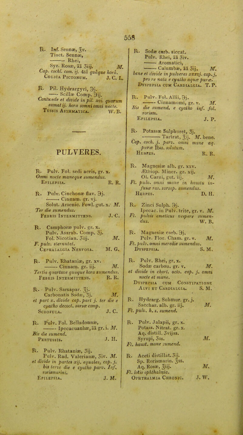 R. Inf. Sennas, 3V. Tinct. Sennse, Rhei, Syr. Rosce, 25 3iij. M. Cap. cochl. com. ij. 4ia quaque hora. COLICA PiCTONUM. J. C. L. R. Pil. Hydrarfryri, 9j. Scillag Comp. ContKftde et divide in pil. xvi. quarum sumat ij. hora somni omni node. TOSSIS ASTHMATICA. W. B. R- Sodae carb. siccat, Pulv. Rhei, aa 3iv. ' Aromatici, ■ Calumbae, aa 3ij. M. bene et divide inpulveres xxxvj. cap.j, pro re nala e cynlho aqutc puree. Dyspepsia cum Cardialgia. T. P. R. Pulv. Fol. Allii, 9j, —— Cinnamomi, gr. v. M. Bis die sumend, e cyalho inf. fol. rorism. Epilepsia. J. p. PULVERES. R. Potassae Sulphuret, 3j. Tartrat, .'tf. bene. Cap. cock. j. parv. omni mane aq. purcB tbw. solutum. Herpes. R. R. R. Pulv. Fol. sedi acris, gr. x. Omni node maneque sumendus. Epilepsia. R. R. R. Pulv. Cinchonas flav. 9j. Cinnam. gr. vj. Soiut. Arsenic. Fowl. gut. x. M. Ter die sumendiis. Febris Intermittens. J. C. R. Camphorae pulv. gr. x. Pulv. Asarab. Comp. 3j. Fol. Nicotian. 3iij. M. F. pulv. slermdaf. Cephalalgia Nervosa. M. G. R. Pulv. Rhataniae, gr. xv. — Cinnam. gr. iij. M. Tertia qnartave quiujue hora sumendus. Febius Intermittens. R. R. R. Pulv. Sarsapar. ^j. Carbonatis Soda;, 3j. M. et pari x. divide cap. part j. ter die e cyatho decoct, sarsce comp. SciiOFULA. J. C. R. Pulv. Fol. Belladonnaj, — lpecacuanhae,aa gr. i. M. Bis die sumend. Pertussis. .T. II. R. Pulv. Rhataniae, 3ij. Pulv. Rad. Valerianas, 3iv. M. el divide in partes xij. equates, cap.j. bis lerve die e cyatho parv. Inf. roritmarini. Epilepsia. J. M. R. Magnesise alb. gr. x.w. yEthiop. Miner, gr. xij. 01. Carui, gut. iij. M. Ft. pulv. omni mane in hauslu in~ fuste ras. sarsap. sumendus. Herpes. D. H. R. Zinci Sulph. 9j. Ipecac, in Pulv. trite, gr. v. M. Ft. pulvis emeticus vespere sumen- dus. W. B. R. Magnesias carb. 9j. Pulv. Flor. Cham. gr. v. M. Ft. pulv. omni meredie sumendus. Dyspepsia. S. M. R. Pulv. Rhei, gr. x. Sodas carbon, gr. v. M. et divide in chart, oclo. cap. j. omni node el mane. Dyspepsia cum Constipatiowb Alvi et Cardialgia. S. M. R. Hydrarg. Submur. gr. j. Sacchar. alb. gr. iij. M. Ft. pulv. h. s. sumend. l\. Pulv. Jalapii, gr. x. Potass. Nitrat. gr. x. Aq. distill. 3vijss. Syrupi, 33s. M, Ft. haust. mane sumend. R. Aceti distillat.3ij. Sp. Rorismaiin. 5SS. Aq. Rosae, Jiij. M. Ft. lotio ophthalmia. Ophthalmia Chronic. J. W,