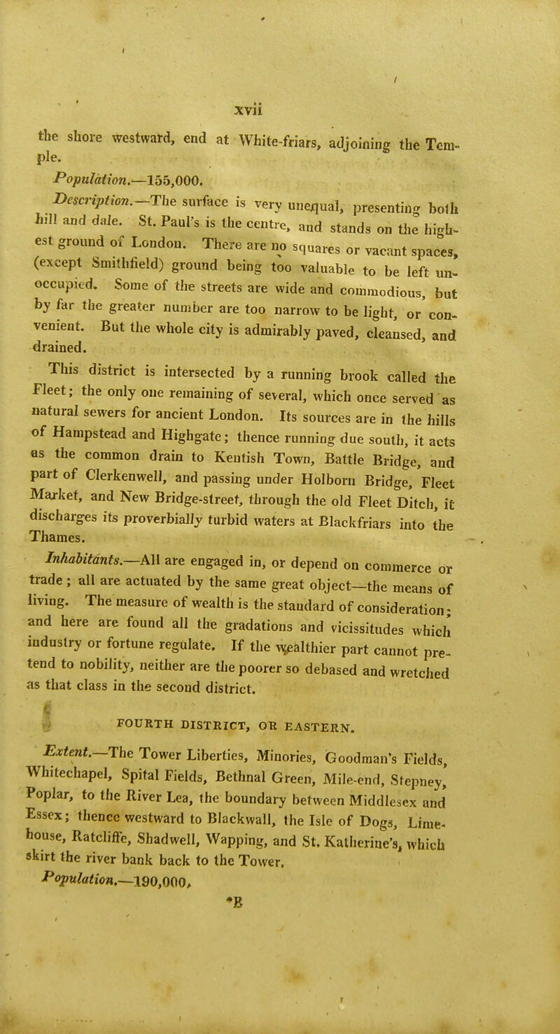 the shore westward, end at White-friars, adjoining the Tem- ple. Population.—155,000. Description.~The surface is very unequal, presenting both Inll and dale. St. Paul's is the centre, and stands on tlie high- est ground of London. There are no squares or vacant spaces, (except Smithfield) ground being too valuable to be left un- occupied. Some of the streets are wide and commodious, but by far the greater number are too narrow to be light, or'con- venient. But the whole city is admirably paved, cleansed, and drained. This district is intersected by a running brook called the Fleet; the only one remaining of several, which once served as natural sewers for ancient London. Its sources are in the hills of Hampstead and Highgate; thence running due south, it acts as the common drain to Kentish Town, Battle Bridge, and part of Clerkenwell, and passing under Holborn Bridge, Fleet Market, and New Bridge-street, through the old Fleet Ditch, it discharges its proverbially turbid waters at Blackfriars into the Thames. Inhabitants.—k\\ are engaged in, or depend on commerce or trade ; all are actuated by the same great object—the means of living. The measure of wealth is the standard of consideration • and here are found all the gradations and vicissitudes which industry or fortune regulate. If the ^althier part cannot pre- tend to nobility, neither are the poorer so debased and wretched as that class in the second district. rf FOURTH DISTRICT, OR EASTERN. Extent.~Thc Tower Liberties, Minories, Goodman's Fields, Whitechapel, Spital Fields, Bethnal Green, Mile-end, Stepney,* Poplar, to the River Lea, the boundary between Middlesex and Essex; thence westward to Blackwall, the Isle of Dogs, Lime- house, Ratcliffe, Shadwell, Wapping, and St. Katherine's, which skirt the river bank back to the Tower. -Pojp«^a<io«,—190,000, ♦B r