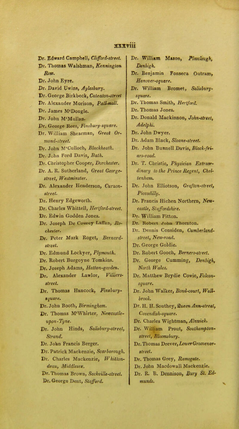 Dr. Edward Campbell, Clifford-street. Dr. Thomas Walsbman, Kenrdngion Row. Dr. John Eyre. Dr. David Uwins, Aylesbury. Dr. George Birkbeck, Cateatonstreet Dr. Alexander Morison, PaU~mall, Dr. James M'Dougle. Dr. John M'Mullan. Dr. George Bees, Finshuri/square. Dr. William Shearman, Great Or- mond-slreet. Dr. John M'CuUoch, Blackkeatk. Dr. John Ford Davis, Bath. Dr. Christopher Cooper, Dorchester. Dr. A. R. Sutherland, Great George- street, Westminster. Dr. Alexander Henderson, Curxon- street. Dr. Henry Edgeworth. Dr. Charles Whittell, Hertford-street. Dr. Edwin Godden Jones. Dr. Joseph De Courcy LaflTan, Ro- chester. Dr. Peter Mark Roget, Bernard- street. Dr. Edmund Lockyer, Plymouth. Dr. Robert Burgoyne Tomkins. Dr. Joseph Adams, Hatton-garden. Dr. Alexander Lawlor, Villiers- street. Dr. Thomas Hancock, Finthury- tquare. Dr. John Booth, Birmingham. Dr. Thomas M'Whirter. Newcastle- upon-Tyne. Dr. John Hinds, Salisbury-street, Strand. Dr. Jokn Francis Berger. Dr. Patrick Mackenzie, Scarborough. Dr. Charles Mackenzie, Whitton- deau, Middlesea, Dr. Thomas Brown, SackvilU'Street. Dr. George Dent, Stafford. Dr. William Mason, Plasclougk, Denbigh. Dr. Benjamin Fonseca Outram^ Hanover-square. Dr. William Bromet, Salisbury- square. Dr. Thomas Smith, Hertford. Dr. Thomas Jones. Dr. Donald Mackinnon, John-ttreet, Adelphi. Dr. John Dwyer. Dr. Adam Black, Sloane-street. Dr. John Bunnell Davis, Black-fri- ars-road. Dr. T. Christie, Physician Extraor- dinary to the Prince Regent, Chel- tenham. Dr. John EIHotson, Grafton-strtet, Piccadilly. Dr. Francis Hichen Northern, Nevi' castle, Staffordshire. Dr. William Fitton. Dr. Robert Joba Thornton. Dr. Dennis Considen, Cumberland- street, New-rocul. Dr. George Goldie. Dr. Robert Gooch, Berners-street. Dr. George Cumming, Denbigh^ North Wales. Dr. Matthew Brydie Cowie, Falcon- square. Dr. John Walker, Bond-court, WaU- brook. Dr. H. H. Southey, Queen Ann-strettf Cavendish-square. Dr. Charles Wightrnan, Alnwick. Dr. William Prout, Southampton- street, Bloomsbury. Dr. Thomas Drever, LoxeerGrosvenor- street. Dr. Thomas Grey, Ramsgate. Dr. John Macdowall Mackenzie. Dr. R. B. Deunison, Bury St. Ed- munds.