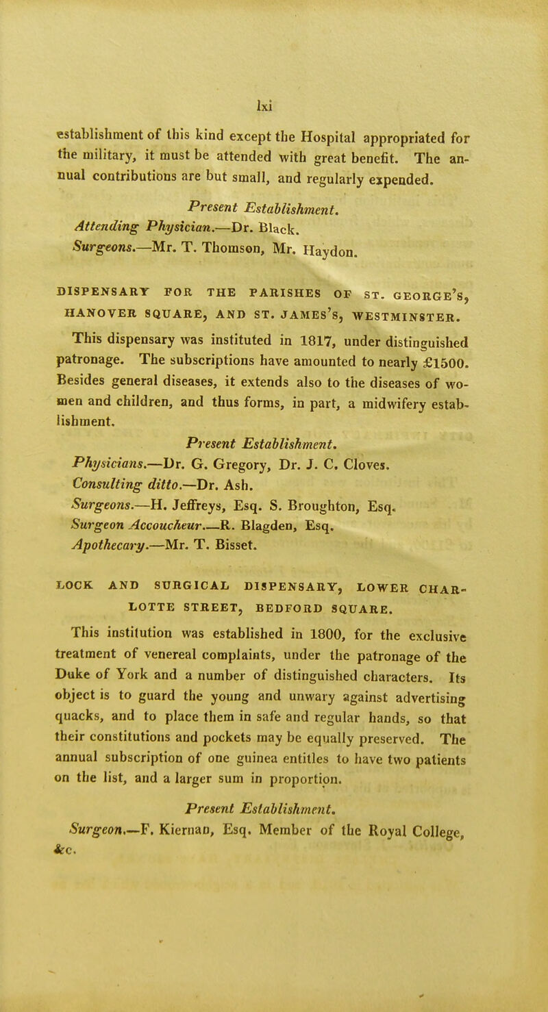 establishment of this kind except the Hospital appropriated for the military, it must be attended with great benefit. The an- nual contributions are but small, and regularly expended. Present Establishment. Attending Physician.—Dr. Black. Surgeons.—M.r. T. Thomson, Mr, Haydon. DISPENSARY POR THE PARISHES OF ST. GEORGe's, HANOVER SQUARE, AND ST. JAMEs's, WESTMINSTER. This dispensary was instituted in 1817, under distinguished patronage. The subscriptions have amounted to nearly £1500. Besides general diseases, it extends also to the diseases of wo- men and children, and thus forms, in part, a midwifery estab- lishment. Present Establishment. Physicians.—Dr. G. Gregory, Dr. J. C. Cloves. Consulting ditto.—Dr. Ash. Surgeons.—H. Jeffreys, Esq. S. Broughton, Esq. Surgeon Accoucheur R. Blagden, Esq. Apothecary.—Mr. T. Bisset. LOCK AND SURGICAL DISPENSARY, LOWER CHAR- LOTTE street, BEDFORD SQUARE. This institution was established in 1800, for the exclusive treatment of venereal complaints, under the patronage of the Duke of York and a number of distinguished characters. Its object is to guard the young and unwary against advertising quacks, and to place them in safe and regular hands, so that their constitutions and pockets may be equally preserved. The annual subscription of one guinea entitles to have two patients on the list, and a larger sum in proportion. Present Establishment. Surgeon,—?. Kiernao, Esq. Member of the Royal College, *c.