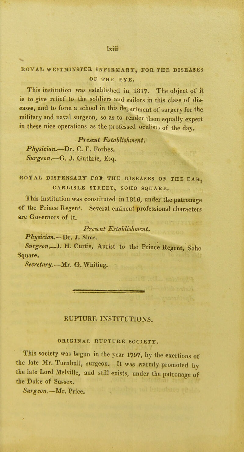aOYAL WESTMINSTER INFIRMARY, FOR THE DISEASES OF THE EYE. This institution was established in 1817. The object of it is to give relief to the soldiers and sailors in this class of dis- eases, and to form a school in this department of surgery for the military and naval surgeon, so as to render them equally expert in these nice operations as the professed oculists of the day. Present Establishment. Physician.—Dr. C. F. Forbes. Surgeon.—G. J. Guthrie, Esq. ROYAL DISPENSARY FOU THE DISEASES OF THE EAR, CARLISLE STREET, SOHO SQUARE. This institution was constituted in 1816, under the patronage «f the Prince Regent. Several eminent professional characters are Governors of it. Present Establishment. Physician.—Dr. J. Sims, Surgeon..^J. H. Curtis, Aurist to the Prince Regent, Soho Square. Secretary.—Mr. G. Whiting. RUPTURE INSTITUTIONS. ORIGINAL RUPTURE SOCIETY. This society was begun in the year 1797, by the exertions of the late Mr. Turnbull, surgeon. It was warmly promoted by the late Lord Melville, and still exists, under the patronage of the Duke of Sussex. Surgeon,—Mr. Price.