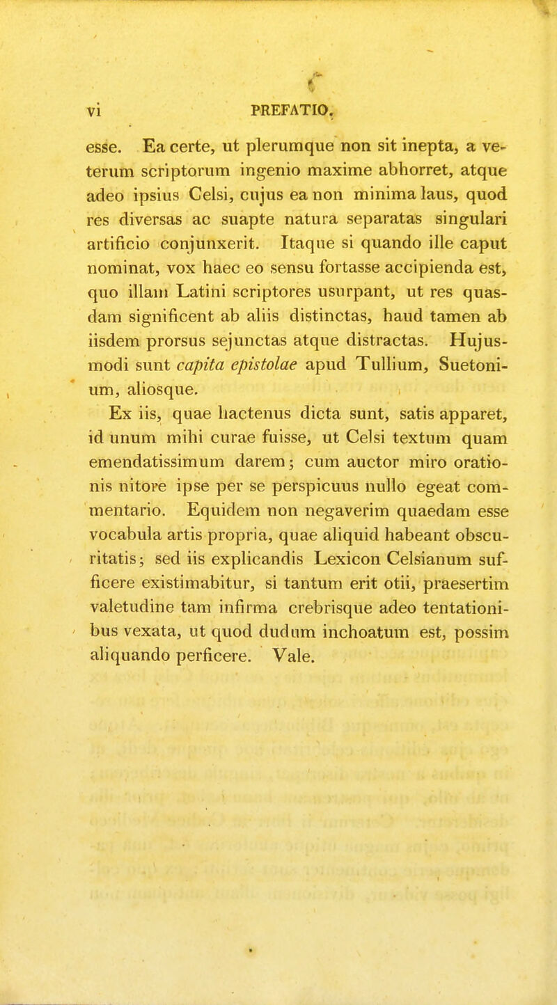 I esse. Ea certe, ut plerumque non sit inepta, a ve- terum scriptorum ingenio maxime abhorret, atque adeo ipsius Celsi, cujus ea non minima laus, quod res diversas ac suapte natura separatas singulari artificio conjunxerit. Itaque si quando ille caput nominat, vox haec eo sensu fortasse accipienda est, quo illam Latini scriptores usnrpant, ut res quas- dam significent ab aliis distinctas, haud tamen ab iisdem prorsus sejunctas atque distractas. Hujus- modi sunt capita epistolae apud Tullium, Suetoni- um, aliosque. Ex iis, quae hactenus dicta sunt, satis apparet, id unum mihi curae fuisse, ut Celsi textum quam emendatissimum darem; cum auctor miro oratio- nis nitore ipse per se perspicuus nullo egeat com- mentario. Equidem non negaverim quaedam esse vocabula artis propria, quae aliquid habeant obscu- ritatis; sed iis explicandis Lexicon Celsianum suf- ficere existimabitur, si tantum erit otii, praesertim valetudine tam infirma crebrisque adeo tentationi- bus vexata, ut quod dudum inchoatum est, possim aliquando perficere. Vale.