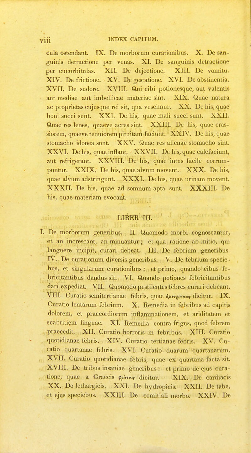 cula ostendant. IX. De morborum curationibus. X. De san- guinis detractione per venas. XI. De sanguinis detractione per cucurbitulas. XII. De dejectione. XIII. De vomitu. XIV. De frictione. XV. De gestatione. XVI. De abstinentia. XVII. De sudore. XVIII. Qui cibi potionesque, aut valentis aut mediae aut imbellicae materiae sint. XIX. Quae natura ac proprietas cujusque rei sit, qua vescimur. XX. De his, quae boni succi sunt. XXI. De his, quae mali succi sunt. XXII. Quae res lenes, quaeve acres sint. XXIII. De his, quae cras- siorem, quaeve tenuiorempituitam faciunt. XXIV. De his, quae stomacho idonea sunt. XXV. Quae res alienae stomacho sint. XXVI. De his, quae inflant. XXVII. De his, quae calefaciunt, aut refrigerant. XXVIII. De his, quae intus facile corrum- puntur. XXIX. De his, quae alvum movent. XXX. De his, quae alvum adstringunt. XXXI. De his, quae urinam movent. XXXII. De his, quae ad somnum apta sunt. XXXIII. De his, quae materiam evocant. LIBER III. I. De morborum generibus. II. Quomodo morbi cognoscantur, et an increscant, an minuantur; et qua ratione ab initio, qui languere incipit, curari debeat. III. De febrium generibus. IV. De curationum diversis generibus. V. De febrium specie- bus, et singularum curationibus: et primo, quando cibus fe- bricitantibus dandus sit. VI. Quando potiones febricitantibus dari expediat. VII. Quomodo pestilentes febres curari debeant. VIII. Curatio semitertianae febris, quae tpirfirxiof dicitur. IX. Curatio lentarum febrium. X. Remedia in febribus ad capitis dolorem, et praecordiorum inflammationem, et ariditatem et scabritiem linguae. XI. Remedia contra frigus, quod febrem praecedit. XII. Curatio horroris in febribus. XIII. Curatio quotidianae febris. XIV. Curatio tertianae febris. XV. Cu- ratio quartanae febris. XVI. Curatio duarum quartanarum. XVII. Curatio quotidianae febris, quae ex quartana facta sit. XVIII. De tribus insaniae generibus: et primo de ejus cura- tione, quae a Graecis fymns dicitur. XIX. De cardiacis XX. De lethargicis. XXI. De hydropicis. XXII. De tabe, et ejus speciebus. XXIII. De comitiali morbo. XXIV. De