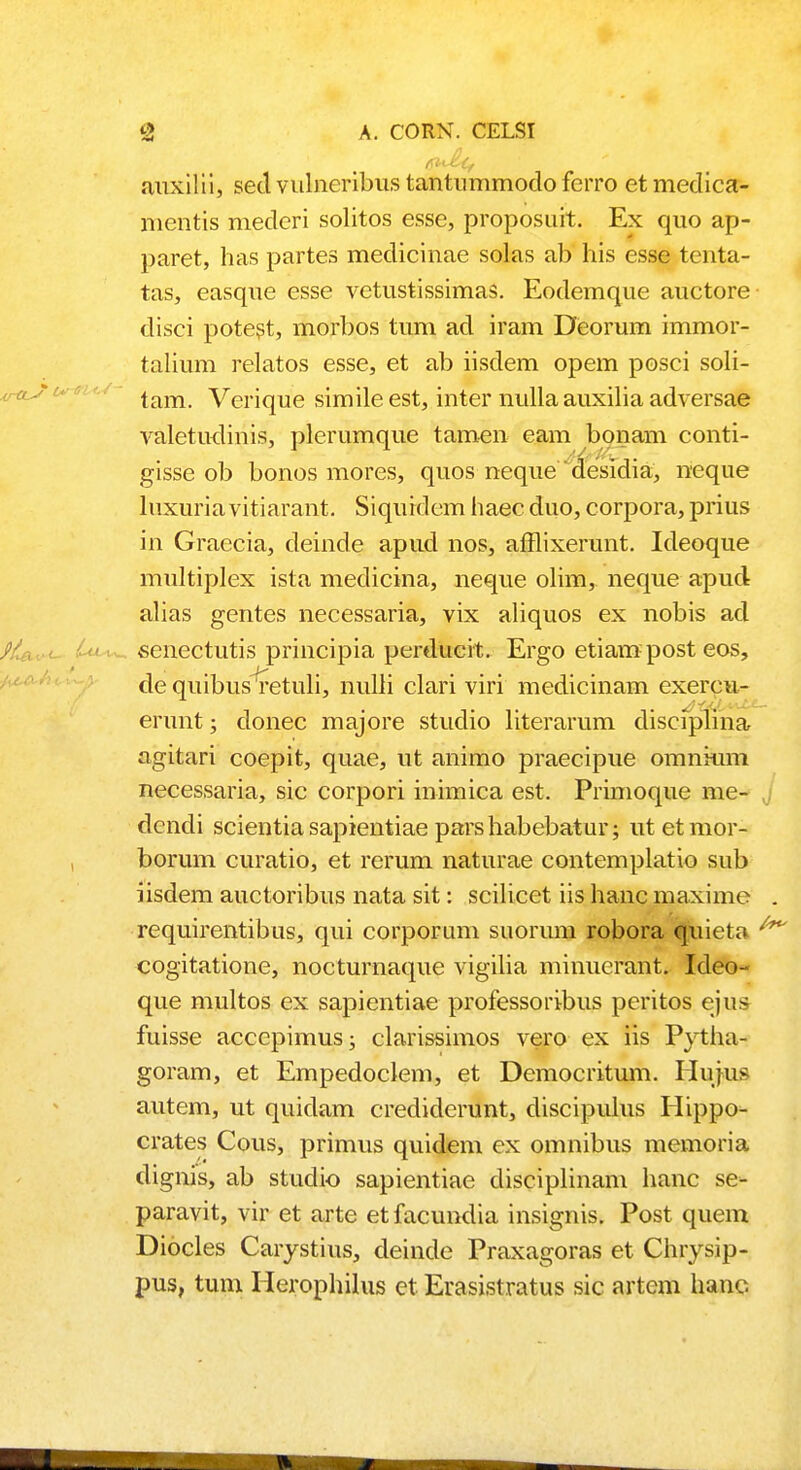 auxilii, secl vulneribus tantummodo ferro etmedica- mentis mederi solitos esse, proposuit. Ex quo ap- paret, has partes medicinae solas ab his esse tenta- tas, easque esse vetustissimas. Eodemque auctore clisci potest, morbos tum acl iram Deorum immor- talium relatos esse, et ab iisdem opem posci soli- tam. Verique simile est, inter nulla auxilia adversae valetudinis, plerumque tamen eam bonam conti- gisse ob bonos mores, quos neque desidia, neque luxuria vitiarant. Siquidem haec duo, corpora, prius in Graecia, deinde apud nos, afflixerunt. Ideoque multiplex ista medicina, neque olim, neque apucl alias gentes necessaria, vix aliquos ex nobis acl senectutis principia perducit. Ergo etiam post eos, de quibus retuli, nulli clari viri medicinam exercu- erunt; donec majore studio literarum disciplina agitari coepit, quae, ut animo praecipue omnkim necessaria, sic corpori inimica est. Primoque me- dcndi scientia sapientiae pars habebatur; utetmor- borum curatio, et rerum naturae contemplatio sub iisdem auctoribus nata sit: scilicet iis hanc maxime requirentibus, qui corporum suorum robora quieta cogitatione, nocturnaque vigilia minuerant. Ideo- que multos ex sapientiae professoribus peritos ejus fuisse acccpimus; clarissimos vero ex iis Pytha- goram, et Empedoclem, et Democritum. Hufus autem, ut quiclam crediderunt, discipulus Hippo- crates Cous, primus quidem ex omnibus memoria dignis, ab studio sapientiae disciplinam hanc se- paravit, vir et arte et facundia insignis. Post quem Diocles Carystius, deinde Praxagoras et Chrysip- pus, tum Herophilus et Erasistratus sic artem hanc