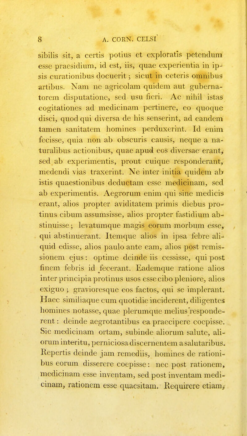 sibilis sit, a certis potius et exploratis petendum esse praesidium, id est, iis, quae experientia in ipj sis curationibus docuerit; sicut in ceteris omnibus artibus. Nam ne agricolam quidem aut guberna- torem disputatione, sed usu fieri. Ac nihil istas cogitationes ad medicinam pertinere, eo quoque disci, quod qui diversa de his senserint, ad eandem tamen sanitatem homines perduxerint. Id enim fecisse, quia non ab obscuris causis, neque a na- turalibus actionibus, quae apud eos diversae erant, sed ab experimentis, prout cuique responderant, medendi vias traxerint. Ne inter initia quidem ab istis quaestionibus deductam esse medicinam, sed ab experimentis. Aegrorum enim qui sine medicis erant, alios propter aviditatem primis diebus pro-> tinus cibum assumsisse, alios propter fastidium ab- stinuisse; levatumque magis eorum morbimi esse, qui abstinuerant. Itemque alios in ipsa febre ali- quid edisse, alios paulo ante eam, alios post remis- sionem ejus: optime deinde iis cessisse, qui post finem febris id fecerant. Eademque ratione alios inter principia protinus usos essecibo pleniore, alios exiguo ; gravioresque eos factos, qui se implerant. Haec similiaque cum quotidie inciderent, diligentes homines notasse, quae plerumque meliusresponde- rent: deinde aegrotantibus ea praecipere coepisse. Sic medicinam ortam, subinde aliorum salute, ali- orum interitu, perniciosa discernentem a salutaribus. Repertis deinde jam remediis, homines de rationi- bus eorum disserere coepisse: nec post rationem, medicinam esse inventam, sed post inventam medi- cinam, rationem esse quacsitam. Requirere etiam,-