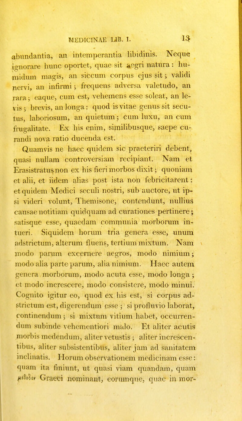 abundantia, an intemperantia libidinis. Neque ignorare hunc oportet, quae sit aegri natura: hu- midum magis, an siccum corpus cjus sit; validi nervi, an infirmi; frequens adversa valetudo, an rara; eaque, cum est, vehemens esse soleat, an le- vis ; brevis, an longa: quod is vitae genus sit secu- tus, laboriosum, an quietum; cum luxu, an cum fruealitate. Ex his enim, similibusque, saepe cu- rancli nova ratio ducenda est. Quamvis ne haec quidem sic praeteriri debent, quasi nullam controversiam recipiant. Nam et Erasistratus.non ex his fierimorbos dixit; quoniam et alii, et iidem alias post ista non febricitafent: etquidem Medici seculi nostri, sub auctore, ut ip- si videri volunt, Themisone, contendunt, nullius causae notitiam quidquam ad curationes pertinere; satisque esse, quaedam communia morborum in- tueri. Siquidem horum tria genera esse, unum adstrictum, alterum fluens, tertiummixtum. Nam modo parum excernere aegros, modo nimium; modo alia parte parum, alia nimium. Haec autem genera morborum, modo acuta esse, modo longa; efc modo increscere, modo consistere, modo minui. Cognito igitur eo, quod ex his est, si corpus ad- strictum est, digerendum esse ; si profluvio laborat, continendum; si mixtum vitium habet, occurren- dum subinde vehementiori malo. Et aliter acutis morbis medendum, aliter vetustis ; aliter increscen- tibns, aliter subsistentibus, aliter jam ad sanitatem mclinatis. Horum observationem mcdicinam esse: quam ita finiunt, ut quasi viam quandam, quam ^i6cW Graeci nominant, eorumque. quae in mor-