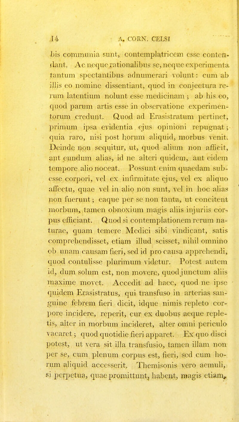 bis communia sunt, contemplatricem esse contcn- .ilant. Ac neque i*ationalibus se, neque experimenta tantum spectantibus adnumerari volunt: cum ab ijlis eo nomine dissentiant, quod in conjeetura re- rum latentium nolunt esse medicinam ; ab his eo, quod parum artis esse in observatione experimen- torum credunt ,Q.uod ad Erasistratum pertinet, primum ipsa evidentia ejus opinioni repugnat; quia raro, nisi post horum aliquid, morbus venit. Deinde npn sequitur, ut, quod alium non afficit, ant eundum alias, id ne alteri quidem, aut eidem tempore alio noceat. Possunt enim quaedam sub- esse corpori, vel ex infirmitate ejus, vel ex aliquo aflectu, quae vel in alio non sunt, vel in hoc alias non fuerunt; eaque per se non tanta, ut concitent morbum, tamen obnoxium magis aliis injuriis cor- pus efficiant. Quod si contemplationem rerum na- turae, quam temere Medici sibi vindicant, satis comprehendisset, etiam illud scisset, nihil omnino ob unam causam fieri, sed id pro causa apprehendi, quod contulisse plurimum videtur. Potest autem id, dum solum est, non movere, quodjunctum aliis maxime movet. Accedit ad hacc, quod ne ipsc quidem Erasistratus, qui transfuso in arterias san- guine febrem fieri dicit, idque nimis repleto cor- pore inpidere, reperit, cur ex duobus aeque reple- tis, alter in morbum incideret, alter omni periculo vacaret; quocl quotidie fieri apparet. Ex quo disci potest, ut vera sit illa transfusio, tamcn illam non per se, cum plenum corpus est, fieri, sed cum ho- rum aliquid acccsserit, Themisonis vero acmuli, si pcrpetua, quaepromittuntj habent, magis ctiam,