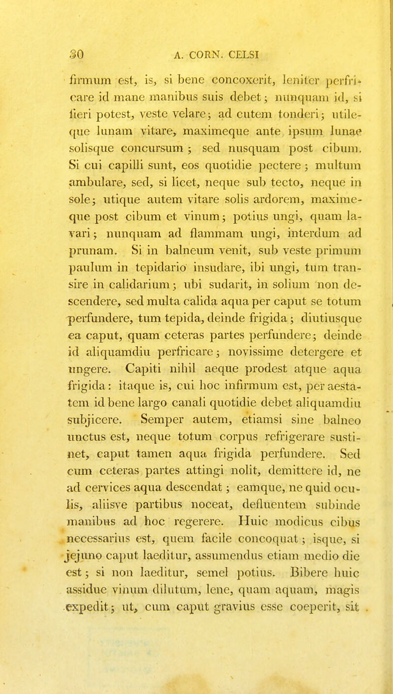 firmum est, is, si bene concoxerit, lenitcr perfri* care id mane manibus suis debet; nimquam Ld, .si lieri potest, veste velare; ad cutem tonderi; utile- que lunam vitare, maximeque ante ipsum lunae solisque concursum ; sed nusquam post cibum. Si cui capilli sunt, eos quotidie pectere; multum ambulare, sed, si licet, neque sub tecto, neque in sole; utique autem vitare solis ardorem, maxime- que post cibum et vinum; potius ungi, quam la- vari; nunquam ad flammam ungi, interdum ad prunam. Si in balneum venit, sub veste primum paulum in tepidario insudare, ibi ungi, tum tran- sire in calidarium; ubi sudarit, in solium non de- scendere, scd multa calida aqua per caput se totum perfundere, tum tepida, deinde frigida; diutiusque ea caput, quam ceteras partes perfundere; deinde id aliquamdiu perfricare; novissime detergere et imgere. Capiti nihil aeque prodest atque aqua frigida: itaque is, cui hoc infirmum est, per aesta- tem idbene largo canali quotidie debet aliquamdiu siibjicere. Semper autem, etiamsi sine balneo unctus est, neque totum corpus refrigerare susti- net, caput tamen aqua frigida perfundere. Sed cum ceteras partes attingi nolit, demittere id, ne ad cervices aqua descendat; eamque, ne quid ocu- lis, aliisve partibus noceat, defluentem subinde manibus ad hoc rcgerere. Huic modicus cibus necessarius est, quem facile concoquat; isque, si jejuno caput laeditur, assumendus ctiam medio die est; si non Iaeditur, semel potius. Bibere huic assidue vinum dilutum, lene, quam aquam, magis expedit; ut, cum caput gravius essc coepcrit, sit