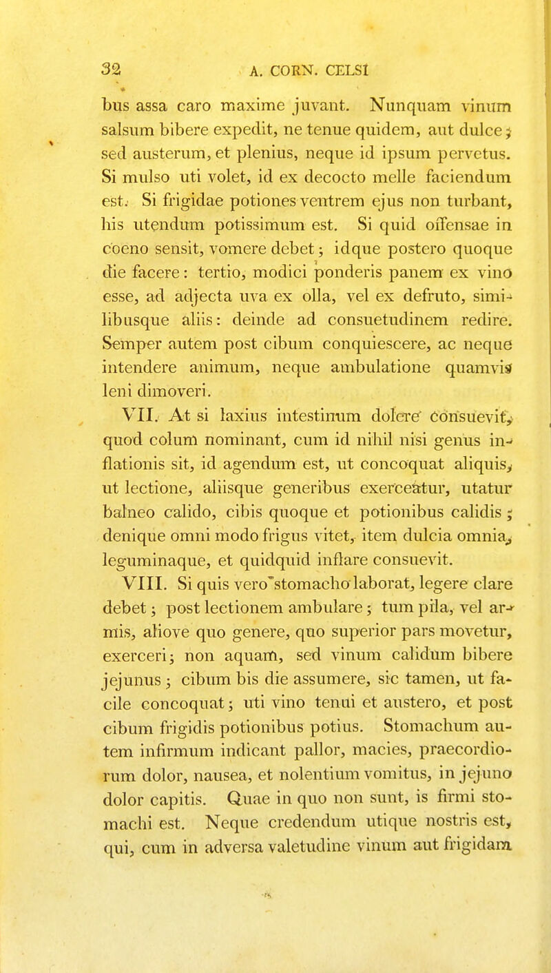 bus assa caro maxime juvant. Nunquam vinum salsum bibere expedit, ne tenue quidem, aut dulcej sed austerum, et plenius, neque id ipsum pervctus. Si mulso uti volet, id ex decocto melle faciendum est. Si frigidae potiones veutrem ejus non turbant, his utendum potissimum est. Si quid oiTensae in coeno sensit, vomere debet; idque postero quoque die facere: tertio, modici ponderis panem ex vino esse, ad adjecta uva ex olla, vel ex defruto, simi- libusque aliis: deinde ad consuetudinem redire. Semper autem post cibum conquiescere, ac neque intendere animum, neque ambulatione quamvis leni dimoveri. VII. At si laxius intestinum dolere' COrisuevity quod colum nominant, cum id nihil nisi genus in-* flationis sit, id agendum est, ut concoquat aliquis^ ut lectione, aliisque generibus exerceatur, utatur balneo calido, cibis quoque et potionibus calidis ; denique omni modo frigus vitet, item dulcia omnia^, leguminaque, et quidquid inflare consuevit. VIII. Si quis vero~stomacho laborat, legere clare debet; post lectionem ambulare; tum pila, vel ar-^ mis, aliove quo genere, quo superior pars movetur, exerceri; non aquam, sed vinum calidum bibere jejunus ; cibum bis die assumere, sic tamen, ut fa- cile concoquat; uti vino tenui et austero, et post cibum frigidis potionibus potius. Stomachum au- tem infirmum indicant pallor, macies, praecordio- rum dolor, nausea, et nolentium vomitus, in jejuno dolor capitis. Quae in quo non sunt, is firmi sto- machi est. Neque credendum utique nostris est, qui, cum in adversa valetudine vinum aut frigidara