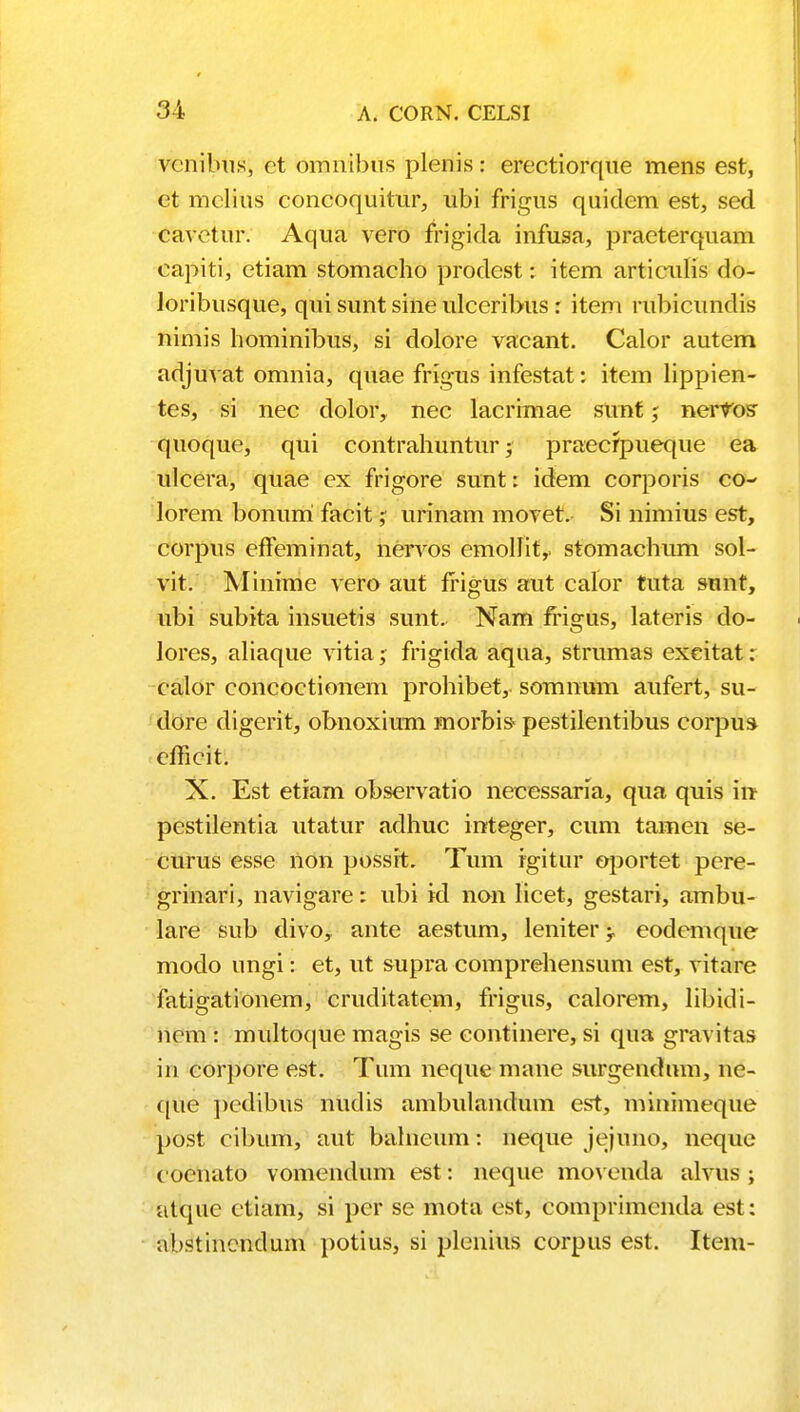 vcnibus, et omnibus plenis: erectiorque mens est, et mclius concoquitur, ubi frigus quidem est, sed cavetur. Aqua vero frigida infusa, praeterquam capiti, etiam stomacho prodest: item articulis do- loribusque, qui sunt sine ulceribus : item rubicundis nimis hominibus, si dolore vacant. Calor autem adjuvat omnia, quae frigus infestat: item lippien- tes, si nec dolor, nec lacrimae sttnf; neifos quoque, qui contrahuntur; praecfpueque ea ulcera, quae ex frigore sunt: idem corporis co- lorem bonurri facit; urinam movet. Si nimius est, corpus eiTeminat, nenros emollit,. stomachum sol- vit. Minime vero aut frigus aut calor tuta sunt, ubi subita insuetis sunt. Nam fi-igus, lateris do- lores, aliaque vitia; frigida aqua, strumas excitat: calor concoctionem prohibet,- somnum aufert, su- dore digerit, obnoxium rnorbis- pestilentibus corpus cfficit. X. Est etiam observatio necessaria, qua quis in pestilentia utatur adhuc integer, cum tamen se- curus esse non possit. Tum rgitur oportet pere- grinari, navigare: ubi id non licet, gestari, ambu- lare sub divo, ante aestum, leniter -T eodcmque modo ungi: et, ut &upra comprehensum est, vitare fatigationem, cruditatem, frigus, calorem, libidi- nem : multoque magis se continere, si qua gravitas in corpore est. Tum neque mane surgendum, ne- que pedibus nudis ambulandum est, minimeque post cibum, aut balncum: neque jejuno, neque cocnato vomendum est: neque movenda alvus ; atquc ctiam, si pcr se mota est, comprimenda est: abstincndum potius, si plcnius corpus est. Item-