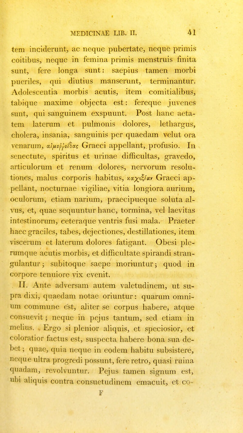 r MEDICINAE LIB. II. 41 tem inciderunt, ac neque pubertate, neque primis coitibus, neque in femina primis menstruis finita sunt, fere longa sunt: saepius tamen morbi pueriles, qui diutius manserunt, terminantur. Adolescentia morbis acutis, item comitialibus, tabique maxime objecta est: fereque juvenes sunt, qui sanguinem exspuunt. Post hanc aeta- tem laterum et pulmonis dolores, lethargus, cholera, insania, sanguinis per quaedam velut ora venarum, aipoftofiac Graeci appellant,.profusio. In senectute, spiritus et urinae difficultas, gravedo, articulorum et renum dolores, nervorum resolu- tiones, malus corporis habitus, nax&M Graeci ap- pellant, nocturnae vigiliae, vitia longiora aurium, oculorum, etiam narium, praecipueque soluta al- vus, et, quae sequuntur hanc, tormina, vel laevitas intestinorum, eeteraque ventris fusi mala. Praeter haec graciles, tabes, dejectiones, destillationes, item viscerum et laterum dolores fatigant. Obesi ple- rumque acutis morbis, et difficultate spirandi stran- gulantur; subitoque saepe moriuntur; quod in corpore tenuiore vix evenit. II. Ante adversam autem valetudinem, ut su- pra dixi, quaedam notae oriuntur: quarum omni- um commune est, aliter se corpus habere, atque consuevit; neque in pejus tantum, sed etiam in melius. t Ergo si plenior aliquis, et speciosior, et coloratior factus est, suspecta habere bona sua de- bet; quae, quia neque in eodem habitu subsistere, neque ultra progredi possunt, fere retro, quasi ruina quadam, revolvuntur. Pejus tamen signum est, «bi aliquis contra consuetudinem emacuit, et co- F