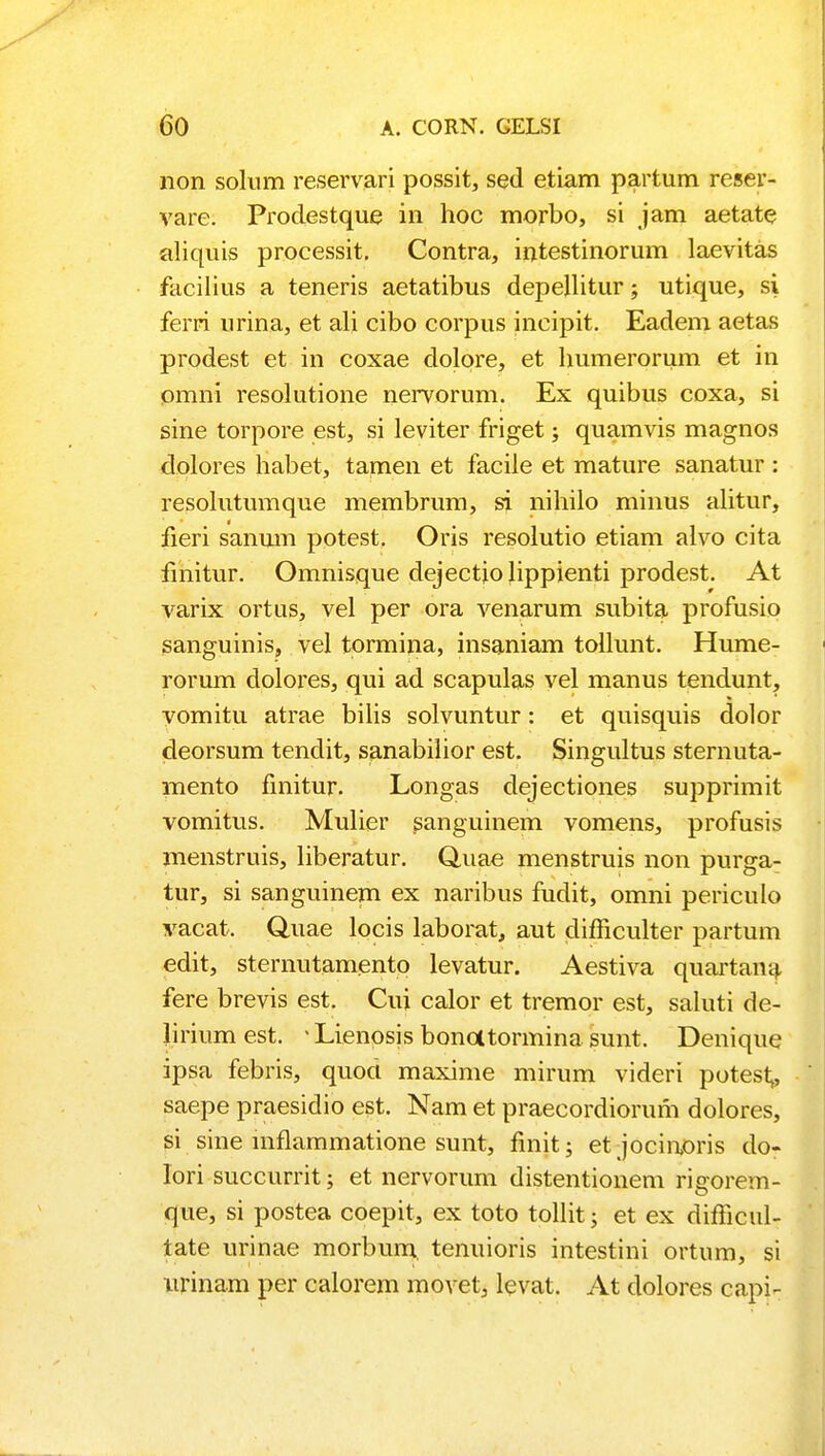 non solum reservari possit, sed etiam partum reser- vare. Prodestque in hoc morbo, si jam aetate aliquis processit. Contra, intestinorum laevitas facilius a teneris aetatibus depellitur; utique, si ferri urina, et ali cibo corpus incipit. Eadem aetas prodest et in coxae dolore, et humerorum et in pmni resolutione nervorum. Ex quibus coxa, si sine torpore est, si leviter friget; quamvis magnos dolores habet, tamen et facile et mature sanatur : resolutumque membrum, si nihilo minus alitur, fieri sanum potest. Oris resolutio etiam alvo cita fmitur. Omnisque dejectiolippienti prodest. At varix ortus, vel per ora venarum subita profusio sanguinis, vel tormina, insaniam tollunt. Hume- rorum dolores, qui ad scapulas vel manus tendunt, vomitu atrae bilis solvuntur: et quisquis dolor deorsum tendit, sanabilior est. Singultus sternuta- mento finitur. Longas dejectiones supprimit vomitus. Mulier sanguinem vomens, profusis menstruis, liberatur. Qnae menstruis non purga- tur, si sanguinem ex naribus fudit, omni periculo vacat. Q.uae locis laborat, aut dimculter partum edit, sternutamento levatur. Aestiva quartana. fere brevis est. Cui calor et tremor est, saluti de- Jirium est. - Lienosis bonatormina sunt. Denique ipsa febris, quod maxime mirum videri potest^ saepe praesidio est. Nam et praecordiorum dolores, si sine mflammatione sunt, finit; etjocinoris do- lori succurrit; et nervorum distentionem rigorem- que, si postea coepit, ex toto tollit; et ex difficul- tate urinae morburn tenuioris intestini ortum, si urinam per calorem movet, levat. At dolores capi-