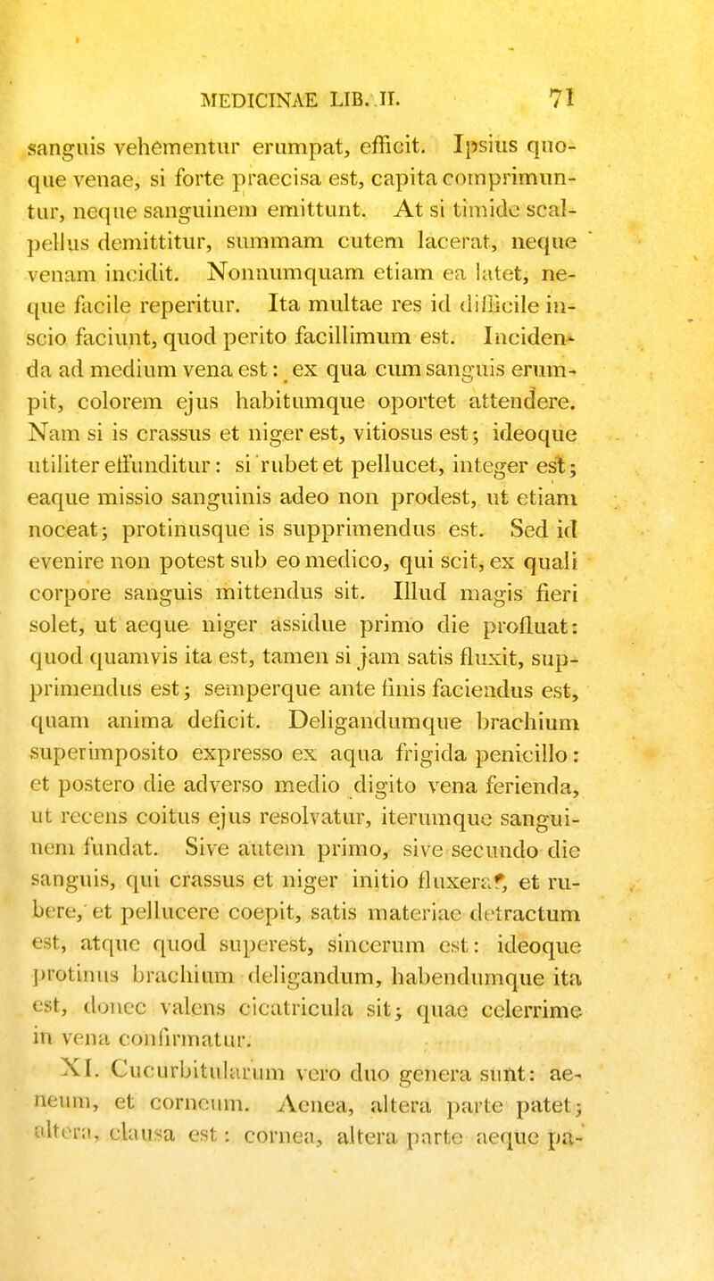 sanguis vehementur erumpat, efficit. Ipsius qno- que venae, si forte praecisa est, capitacornprimim- tur, neque sanguinem emittunt. At si timide scal- pellus demittitur, summam cutem lacerat, neque vcnam inciclit. Nonnumquam etiam ea latet, ne- que facile reperitur. Ita multae res id diffieile in- scio faciunt, quod perito facillimum est. Inciden- da ad medium vena est: ex qua cum sanguis erum- pit, colorem ejus habitumque oportet attendere. Nam si is crassus et nigerest, vitiosus est; ideoque utiliter etfunditur: si rubet et pellucet, integer est; eaque missio sanguinis adeo non prodest, ut etiani noceat; protinusque is supprimendus est. Sed id evenire non potest sub eo medico, qui scit, ex quali corpore sanguis mittendus sit. Illud magis fieri solet, ut aeque niger assidue primo die profluat: quod quamvis ita est, tamen si jam satis fluxit, sup- prhnendus est; semperque ante finis faciendus est, quam anima deficit. Deligandumque brachium superimposito expresso ex aqua frigida penicillo: et postero die adverso medio digito vena ferienda, ut rccens coitus ejus resolvatur, iterumque sangui- nrm iundat. Sive autem primo, sive secundo dic sanguis, qui crassus et niger initio fluxeraf, et ru- bere, et pellucere coepit, satis materiac diiractum est, atque quod superest, sincerum est: ideoque protinus brachium deligandum, habendumque ita est, donec valcns cicatricula sit^ quae celerrime in vena coniirmatur. XI. Cucurbitularum vero duo genera sunt: ae- neum, et corneiun. Aenea, altera partc patet; BlteEa, clausa est: corne;i, altera parte aeque pa-