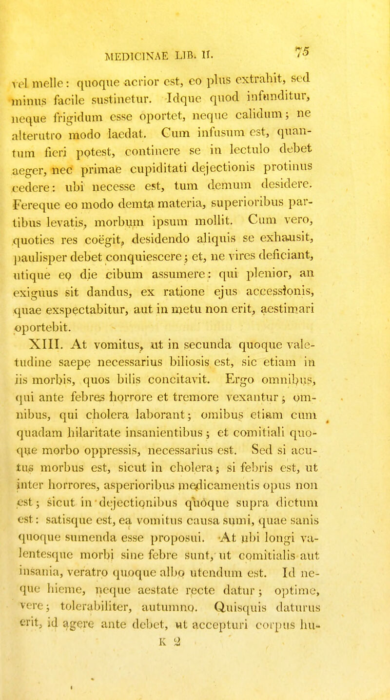 fel melle: quoque acrior cst, eo plus cxtrahit, scd minus facile sustinetur. Idque quod infunditur, neque frigidum csse oportet, ncque calidum; ne alterutro rnodo laedat. Cum infusum cst, quan- tum ficri potest, continere se in lectulo debet aeger, nec primae cupiditati dejectionis protinus eedcre: ubi neccsse est, tum dcmum desidere. Fereque eo modo demta materia, superioribus par- tibus levatis, morbum ipsum mollit. Cum vero, quoties res coegit, desidendo aliquis se exhausit, paulisper debet conquiescere; et, ne vires deficiant, utique eo die cibum assumere: qui plenior, an cxiguus sit dandus, ex ratione ejus accessionis, quae exspectabitur, aut in metu non erit, aestimari oportebit. XIII. At vomitus, ut in secunda quoque vale- tudine saepe necessarius biliosis est, sic etiam in jis morbis, quos bilis concitavit. Ergo omnibus, qui ante febres horrore et tremore vexantur 5 om- nibus, qui cholcra laborant; omibus etiam cum quadam hilaritate insanientibus ; et comitiali quo- que morbo oppressis, necessarius cst. Sed si acu- tuo morbus est, sicut in cholera; si febris est, ut inter horrores, asperioribus me<dicamentis opus non 6St; sicut in dejectionibus quOque supra dictum est: satisque est, ea vomitus causa smni, quae sanis quoque sumenda esse proposui. At nbi longi va- lentesque morbi sine febre sunt, ut comitialis aut. insania, veratro quoque albo utcndum cst. Id ne- que liieme, neque aestatc recte datur ; optime, vere; tolerabiliter, autumno. Quisciuis daturus erit, id agere ante debet, ut accepturi corpus hu- K I 1