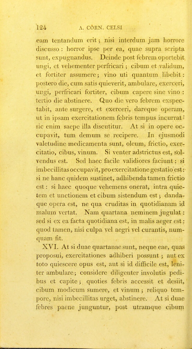 eam tentandum erit; nisi interdum jam liorrore discusso : horror ipse per ea, quae supra scripta suntj expugnandus. Deinde post febrem oportebit ungi, et veliementer perfricari; cibum et validum, et fortiter assumere; vino uti quantum libebit: postero die, cum satis quieverit, ambulare, exerceri, ungi, perfricari fortiter, cibum capere sine vino : tertio die abstinere. Q.uo die vero febrem exspec- tabit, ante surgere, et exerceri, dareque operam, ut in ipsam exercitationem febris tempus incurrat • sic enim saepe illa discutitur. At si in opere oc- cupavit, tum demum se recipere. In ejusmodi valetudine medicamenta sunt, oleum, frictio, exer- citatio, cibus, vinum. Si venter adstrictus est, sol- vendus est. Sed haec facile validiores faciunt: si imbecillitas occupavit, pro exercitatione gestatio est: si ne hanc quidem sustinet, adhibenda tamen frictio est: si haec quoque vehemens onerat, intra quie- tem et unctionem et cibum sistendum est; danda- que opera est, ne qua cruditas in quotidianam id malum vertat. Nam quartana neminem jugulat: sed si ex ea facta quotidiana est, in malis aeger est: quod tamen, nisi culpa vel aegri vel curantis, num- quam fit. XVI. At si duae quartanaesunt, neque eae, quas proposui, exercitationes adhiberi possunt; aut ex toto quiescere opus est, aut si id dimcile est, leni- ter ambulare; considere diligenter involutis pedi- bus et capite; quoties febris accessit et desiit, cibum modicum sumere, et vinum ; reliquo tem- pore, nisi imbccillitas urget, abstinere. At si duae fcbres paene junguntur, post utramque cibum