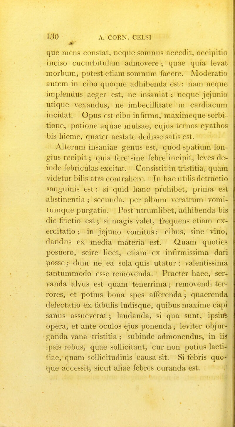 que niens constat, neque somnus accedit, occipitio inciso cucurbitulam admovere; quae quia levat morburn, potest etiam somnum facere. Moderatio autem in cibo quoque adhibenda est: nam neque implendus aeger est, ne insaniat; neque jejunio utique vexandus, ne imbecillitate in cardiacum incidat. Opus est cibo infirmo, maximeque sorbi- tione, potione aquae mulsae, cujus ternos cyathos bis hieme, quater aestate dedisse satis est. Alterum insaniae genus est, quod spatium lon- gius recipit; quia feresine febre incipit, leves de- inde febriculas excitat. Consistit in tristitia, quam videtur bilis atra contrahere. In hac utilis detractio sanguinis est: si quid hanc prohibet, prima est abstinentia; secunda, per album veratrum vomi- tumque purgatio. Post utrumlibet, adhibenda bis die frictio est; si magis valet, frequens etiam ex- ercitatio; in jejuno vomitus: cibus, sine vino, dandos ex media materia est. Quam quoties posuero, scire licet, etiam ex infirmissima dari posse; dum ne ea sola quis utatur: valentissima tantummodo esse removenda. Praeter haec, ser- vanda alvus est quam tenerrima; removendi ter- rores, et potius bona spes afferenda; quaerenda delectatio ex fabulis ludisque, quibus maxime capi sanus assueverat; laudanda, si qua sunt, ipsiifs opera, et ante oculos ejus ponenda; leviter objur- ganda vana tristitia; subinde admonendus, in iis ipsis rebus, quae sollicitant, cur non potius laeti- ti-ae, quam sollicitudinis causa sit. Si febris quo* que accessit, sicut aliae febres curanda est.