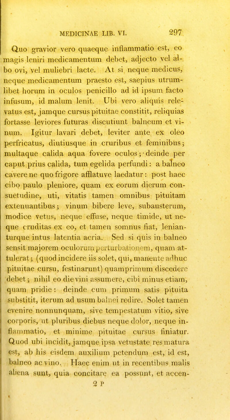 Quo gravior vero quaeque inflammatio est, eo magis leniri medicamentnm debet, adjecto vel al- bo ovi, vel muliebri lacte. At si neque medicus, neque medicamentum praesto est, saepius utrum- libet horum in oculos penicillo ad id ipsum facto infusum, id malum lenit. Ubi vero aliquis rele- vatus est, jamque cursus pituitae constitit, reliquias fortasse leviores futuras discutiunt balneum et vi- num. Igitur lavari debet, leviter ante ex oleo perfricatus, diutiusque in cruribus et feminibus; multaque calida aqua fovere oculos; - deinde per caput prius calida, tum egelida perfundi: a balneo cavere ne quo frigore afflatuve laedatur: post haec cibo paulo pleniore, quam ex eorum dierum con- suetudine, uti, vitatis tamen omnibus pituitam extenuantibus; vinum bibere leve, subausterum, modice vetus, neque effuse, neque timide, ut ne- que cruditas ex eo, et tamen somnus fiat, lenian- turque intus latentia acria. Sed si quis in balneo sensit majorem oculorumperturbationem, quam at- tulerat; (quod incidere iis solet, qui, manente adhuc pituitae cursu, festinarunt) quamprimum discedere debet; nihil eo die vini assumere, cibi minus etiam, quam pridie : deinde cum primum satis pituita substitit, iterum ad usum balnei redire. Solet tamen evenire nonnunquam, sive tempestatum vitio, sive corporis, ut pluribus diebus neque dolor, neque in- flammatio, et minime pituitae cursus finiatur. Quod ubi incidit, jamque ipsa vetustate resmatura est, ab his eisdem auxilium petendum est, id est, balneo acvino. Haec enim ut in recentibus malis aliena sunt, quia concitare ea possunt, et accen- 2 P