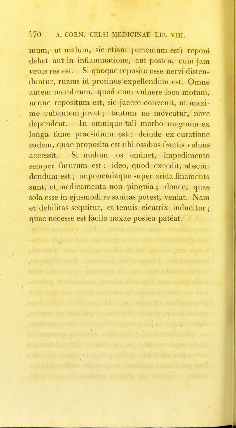 mura, ut malum, sic etiam periculum est) reponi debet aut in inflammatione, aut postea, cum jam vetus res est. Si quoque reposito osse nervi disten- duntur, rursus id protinus expellendum est. Omne autem membrum, quod cum vuinere loco motum, neque repositum est, sic jacere convenit, ut maxi- me cubantem juvat; tantum ne moveatur, neve dependeat. In omnique tali morbo magnum ex longa fame praesidium est: deinde ex curatione eadem, quae proposita est ubi ossibus fractis vulnus accessit. Si nudum os eminet, impedimento semper futurum est: ideo, quod excedit, abscin- dendum est; imponendaque super arida linamenta sunt, et medicamenta non pinguia; donec, quae sola esse in ejusmodi re sanitas potest, veniat. Nam et debilitas sequitur, et tenuis cicatrix inducitur; quae necesse est facile noxae postea pateat.