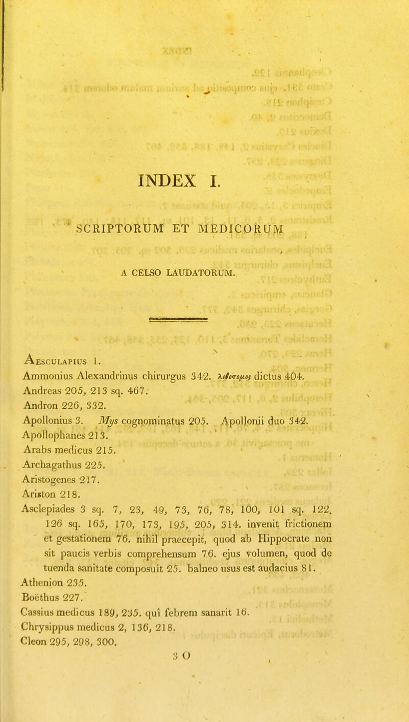 SCRIPTORUM ET MEDICORUM A CELSO LAUDATORUM. Aesculapius 1. Ammonius Alexandrinus chirurgus 342. ^itor^oi dictus 404. Andreas 205, 213 sq. 467. Andron 226, 332. Apollonii duo 342. Apollonius 3. Mys cognominatus 205. Apollophanes 2)3. Arabs medicus 215. Archagathus 225. Aristogenes 217. Ariston 218. Asclepiades 3 sq. 7, 23, 49, 73, 76, 78, 100, 101 sq. 122. 126 sq. 165, 170, 173, 195, 205, 314. invenit frictionem et gestationem 76. nihil praecepit, quod ab Hippocrate non sit paucis verbis comprehensum 76. ejus volumen, quod dc tuenda sanitate composuit 25. balneo usus est audacius 81. Athenion 235. Boethus 227. Cassius medicus 189, 235. qui febrem sanarit 16. Chrysippus medicus 2, 136, 218. Cleon 295, 298, 300. 3 O