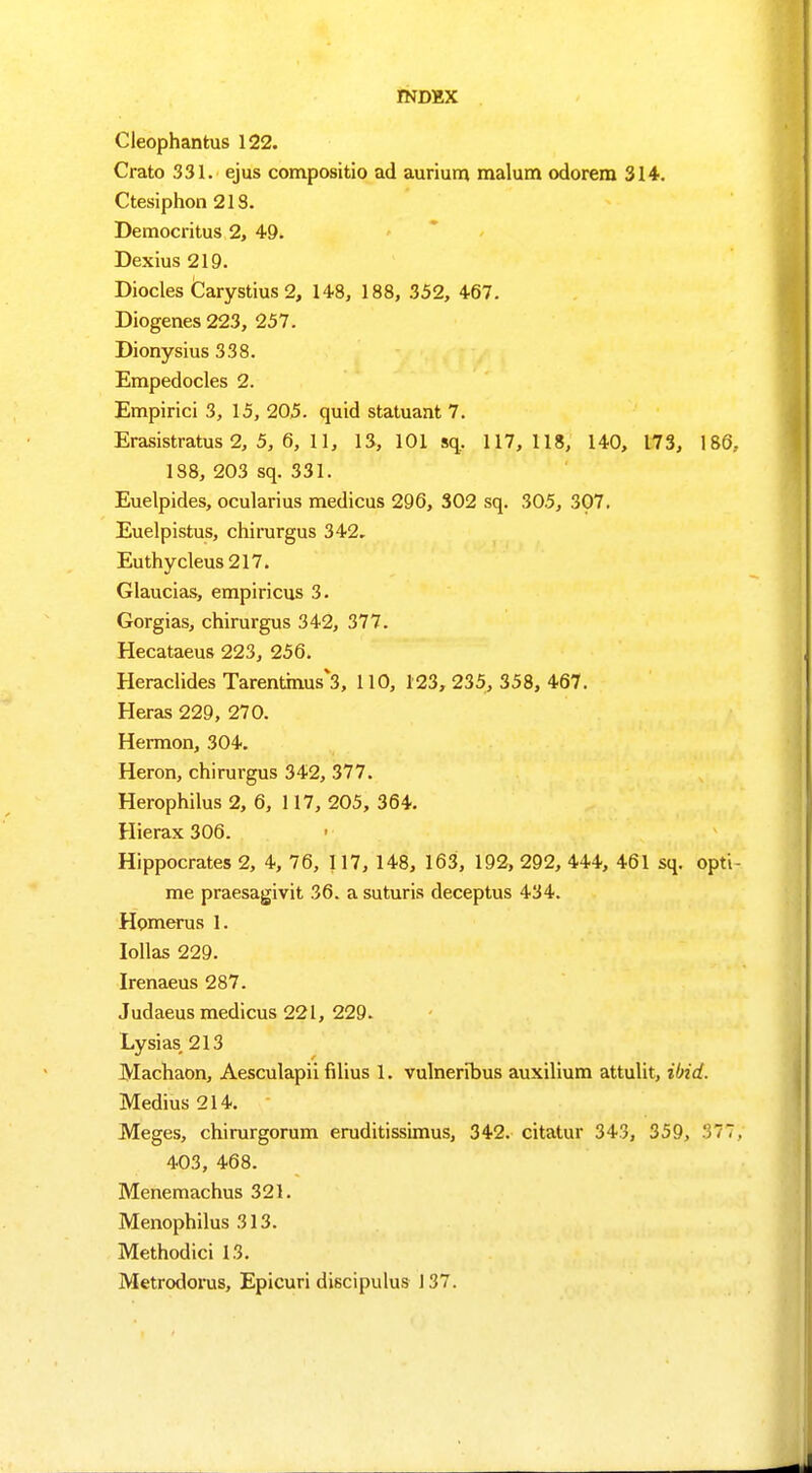 Cleophantus 122. Crato 331. ejus compositio ad aurium malum odorem 314. Ctesiphon 213. Democritus 2, 49. Dexius 219. Diocles Carystius 2, 148, 188, 352, 467. Diogenes 223, 257. Dionysius 338. Empedocles 2. Empirici 3, 15, 205. quid statuant 7. Erasistratus 2, 5, 6, 11, 13, 101 sq, 117, 118, 140, 173, 186, 188, 203 sq. 331. Euelpides, ocularius medicus 296, 302 sq. 305, 307. Euelpistus, chirurgus 342. Euthycleus 217. Giaucias, empiricus 3. Gorgias, chirurgus 342, 377. Hecataeus 223, 256. Heraclides Tarentmus*3, 110, 123, 235, 358, 467. Heras 229, 270. Hermon, 304. Heron, chirurgus 342, 377. Herophilus 2, 6, 117, 205, 364. Hierax 306. Hippocrates 2, 4, 76, 117, 148, 163, 192, 292, 444, 461 sq. opti- me praesagivit 36. a suturis deceptus 434. Homerus 1. Iollas 229. Irenaeus 287. Judaeus medicus 221, 229. Lysias, 213 Machaon, Aesculapii fdius 1. vulneribus auxilium attulit, ibid. Medius 214. Meges, chirurgorum eruditissimus, 342. citatur 343, 359, 377, 403, 468. Menemachus 321. Menophilus 313. Methodici 13. Metrodorus, Epicuri discipulus 137.