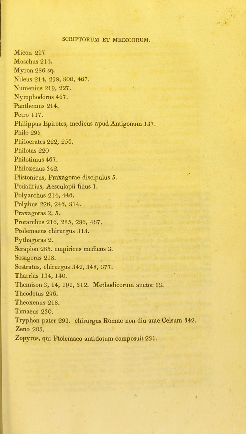 SCRIPTORUM ET MEDICORUM. Micon 217 Moschus 214. Myron 286 sq. Nileus 214, 298, S00, 467. Numenius 219, 227. Nymphodorus 467. Panthemus 214. Petro 117. Philippus Epirotes, medicus apud Antigonum 137. Philo 295 Philocrates 222, 256. Philotas 220 Philotimus 467. Philoxenus 342. Plistonicus, Praxagorae discipulus 5. Podalirius, Aesculapii filius I. Polyarchus 214, 446. Polybus 226, 246, 314. Praxagoras 2, 5. Protarchus216, 285, 286, 467. Ptolemaeus chirurgus 313. Pythagoras 2. Serapion 285. empiricus medicus 3. Sosagoras 218. Sostratus, chirurgus 342, 348, 377. Tharrias 134, 140. Themison 3, 14, 191, 312. Methodicorum auctor 13. Theodotus 296. Theoxenus 218. Timaeus 230. Tryphon pater 291. chirurgus Romae non diu ante Celsum 342. Zeno 205. Zopyrus, qui Ptolemaeo antidotum composuit 231.