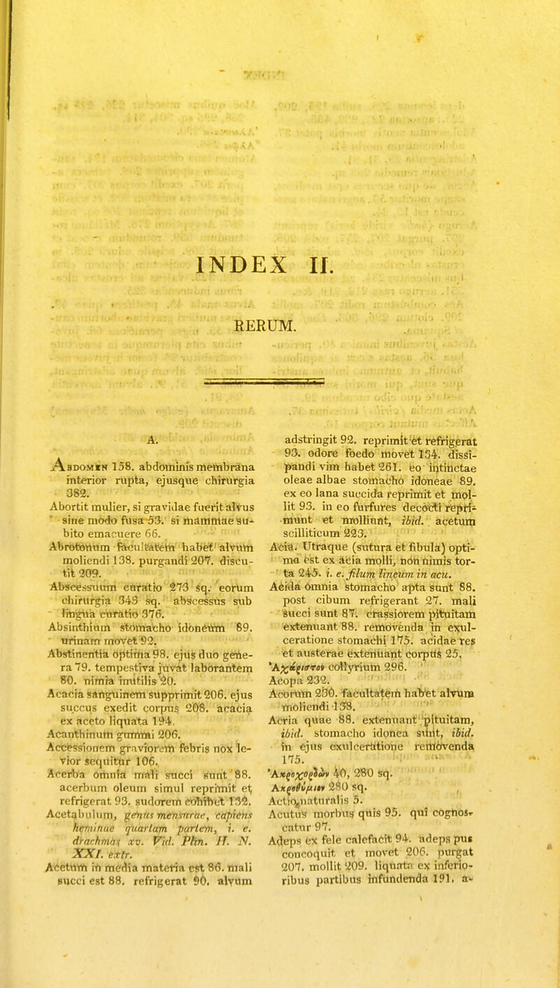 RERUM. Abdomin 158. abdominis membrana interior rupta, ejusque ehirura,ia 382. Abortit mulier, si gravidae fuerit alvus sine modo fusa 53. si mammaesu- bito emacuere 66. Abrotomim racuuatem habet alvum moliendi 138. purgandi 207. diseu- tit 209. Abseessuum cnratio 273 sq. eorum ehirurgia 343 sq. abscessus sub lingua curatio 376. Absinthium stomatho idoncum 89. urinam rnovet 92. Abstinentia optitna98. ejus duo getie- ra 79. tempestira juvat laborantem 80. nimia inutilis '20. Acatjfa «anguinem supprimit 206. ejus succus exedit corpus 208. acacia ex aceto liquata 194. Acanthinum gummi 206. Accessioncm graviorem febris nox le- rior sequitur 106. Acerfoa omnia mali succi sunt 88. acerbum oleum simul reprimit et refrigerat 93. sudorem coTiTbet 132. Acetabulum, gefnm menmrac, capicns heminuc rjuarlam parlem, i. e. drarhmfii xv. Vid. Phn. IT. N. XX f. crtr. Acctnm in media materia cst 86. mali succi est 88. refrigerat 90. alvum adstringit 92. reprimit:et refrigerat 93. odore foedo movet 134. dissi- pandivim habet261. eo intinctae oleae albae stomacho idoneae 89. ex eo lana suecida reprimit et mol- lit 93. ra eo ftirfures deeoeti repri- munt et nrollinnt, ibid. acetum scilliticum 223. Acia. Utraque (sutura et fibula) opti- ma est ex acia molli, non nimis tor- ta 245. f. e.filum lineum in acu. Acida omnia stomacho apta sunt 88. post cibum refrigerant 27. mali succi sunt 87. crassiorem pituitam extenuant 88. removenda in exul- ceratione stomachi 175. acidae res et austerae extcnuant corptis 25. *A^;«ej«rriJV cotlyrium 296. Acopa 232. Acortim 230. faenltatem habet alrurB moliendi 138. Aeria quae 88. extenuant pltuitam, ibid. stomaclio idonca sriiit, ibid. in ejns exulcertitione rettiervenda 175. Kxfttiipm £80 sq. Aetio^naturalis 5. Acutus morbus quis 95. qui cognos,- catur 97. Adeps ex fele calefacit 94. adeps pus concoquit et movet 206. purgat 207. mollit 209. liqurrtn ex inferio- ribus partibus infunderida 191. a-