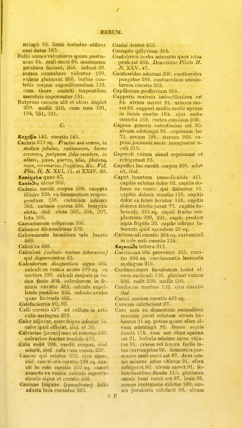 f stringit 92. lienis bubulus utiliter eaui datur 183. Bulbi omnes valentiores quam pastin- acae 84. mali sueci 88. crassiorem pituitam faciunt, ibid. inftant 90. semeu contrahere videutur 199. vulnus glutinant 206. bulbis con- tritis corpus superillinendum 133. cum thure contriti torpentibus membris imponuntur 151. ButyTum carnem alit et ulcus implet 209. mollit 210. cum rosa 191, 194, 251, 331. C. Ka^ig/* 142. curatio 143. Cachris 213 sq. Fructus aut semen, in modwn pilulae, resinaceum, hieme crescens, postquam folia cecidere, in abiete, picea, quercu, tilia, platano, rtuce, roremarino frugifero, 8fc. Vid. Plin. H. N. XVI. 11. et XXIV. 60. Ka»«^;»Xa quae 87. Km»»Sss ulcus 266. Cadmia exedit corpus 208. excepta illinire 228. ea linamentum resper- gendum 358. cadmiam infriare 363. cadmia curata 296. botryitis elota, ibid. elota 303, 304, 307. lota 306. Caesarianum collyrium 306. Calamus Alexandrinus 232. Calceamenta humiiiora talo luxato 469. Calcis os 428. Calculosi (calculo vesicae laborantes) qui dignoscantur 53. Calculorum diagnostica signa 404. calculi ex vesica sectio 399 sq. ex urethra 399. calculi majoris jn ve- sica fissio 404. calculorum in fe- minis curatio 405. calculo expel- lendo pastillus 226. calculo evulso quae facienda 405. Calefacientia 90, 93. Calli curatio 457. ad callum in arti- culis malagma 219. Calor adjuvat, quae frigus infestat 34. calor quid efficiat, ibid. et 39: Calvariae (cranii) ossa et suturae 420. calvariae fractae medela 433. Calx rodit 208. exedit corpus, ibid. adurit, ibid. calx CU£H cerato 228. Cancer qui oriatur 252. ejjlfl signn, ibid. cancri oris curatio 328 sq. can- cri in cole curatio 333 sq. caiieri exsecto ex vesica calculo superve- nientis signa ct curatio 408. Caninae linguae (cynoglossiie) foliis adnsta loca curantur 263. Cauini dcntcs 422. Canopite qpllyrium 304. Cantabrica herba adversus quos ietus proficiat 262. Describitur Plinio H. N. XXV. 47. Cantharides adurunt208. cantharides purgatae 286. cantharidum assum- tarum curatio 263. Capillorum profluvium 288. Capparis materia imbecillissima est 84. alvum movet 91. urinam mo- vet92. cappari multismodis aptum in lienis morbo 184, ejus radix contvita 169. cortex concisus 200. Caprea generis valentissimi est 83. alvum adstringit 92. caprinum lac 73. sevurn 198. stercus 262. ca- prini jocinoris sanie inunguntur o- culi 310. Capreoli vitium simul reprimunt et refrigerant 93. Caprifici lac exedit corpus 208. adu* rit, ibid. Caput luxatum knmedicabile 461. capitis subitus dolor 62. capitis do- lores ex vento qui finiantur 61. capitis doloris euratio 159. capitis dolor ex febre levatur 118. capitis dolores frictio juvat 77. capitis tu- bercula 353 sq. capiti fracto em- plastrum 220, 221. capiti prodest aqua frigida 30. capite infirmo la- boranti quid agendum 29 sq. Carbunculicuratio 264 sq. carbunculi in cole nati curatio 334. Ka^xivai» tubera 215. Carciuoma ubi proveniat 265. cura- tio 266 sq. carcinomatis leniendis malagrna 216. Cardamomum facultatem habet al- vum moliendi 138. glutinat vulnus 206. rodit 203. mollit 210. Cardiacus morbus 132. ejus curatio ibid. Cariei ossium curatio 428 sq. Carnosa calcfaciunt 27. Caro assa ex domesticis animalibus maxime juvat solutam alvum ha- bentes 31 sq. potius quam elixa al- vuin adstringit 92. (luore aegris danda 114. assa aut elixa optiina est21. bubula minime intus vitia- tur 91. crassa vel tcncra facile in- tus corrumpitur 90. domestica per- mflora inali succi cst 87. dura om- nis ininime intus vitiatur 91. elixa refrigerat 90. alvum rnovet 91. fe- bricitantibus danda 113. glutinosa omnis boni succi est 87. lcnis 88. scmen contrahcre videtur 199. om- uis jurulerita calofacit 90. alvum P