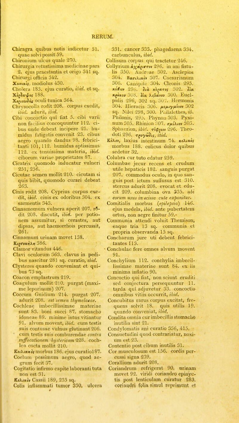 Chiragra quibus notis indicetur 51. quae solvi possit 59. Chironium ukus quale 270. Chirurgia vetustissima medicinae pars 2. ejus praestantia et origo 341 sq. Chirurgi offieia 342. Xoivixi; modiolus 430. Cholera 185. ejus curatio, ibid. et sq. Xo^ia^/os 188. Xo^ioulnc oculi tunica 364. Chrysocolhi rodit 208. corpus exedit, ibiil. adurit, ibid. Cibi concoctio qui fiat 5. cibi varii non facilins concoquuntur 112. ci- bus unde debeat incipere 21. hu- midus fatigatis convenit 23. cibus aegro quando dandus 98. febrici- tanti 101,112. humidus aptissimus 112. ex tenuissima materia, ib\d. ciborum variae proprietates 87. Cieatrix quomodo inducatur vulneri 251, 256. Cicutae semen mollit 210. cicutam si quis bibit, quomodo curari debeat 263. Cinis rodit 208. Cyprius corpus exe- dit, ibid. cinis ex odoribus 304. ex sarmentis 343. Cinnamomum vulnera aperit 207. ro- dit 208. discutit, ibid. per potio- nem assumitur, si cerastes, aut dipsas, aut haemorrhois percussit, 261. Cinnamum urinam movet 138. Kij^kiiX»! 386. Clamor vitandus 446. Clavi oculorum 363. clavus in pedi- bus nascitur 281 sq. curatio, tbid. Clysteres quando conveniant et qui- bus 73 sq. Coacon emplastrum 219. Coagulum mollit2l0. purgat (maxi- me leporinum) 207. Coccum Gnidium 214. purgat 207. adurit 208. est semen lliymelaeae. Cochleae imbecillissimae materiae sunt 83. boni succi 87. stomacho idoneae 89. minime intus vitiantur 91. alvum movent, ibid. cum testis suis contusae vulnus glutinant206. cum testis suis comburendae contra suffocationem hystericam 228. coch- lea cocta mollit 210. KoiXiaxis morbus 186. ejus curatiol 87. Coelum pfc8simum aegro, qxiod ae- grum fecit 37. Cogitatio infirmo capite laboranti tuta non est 31. KaXi*i» Cassii 189, 235 sq. Colis inflammati tumor 330. ulcera 331. cancer333. phagedacna 334. carbunculus, ibid. Collisum eorpus qui tractetur 246. Collyrium &%a£imi 296. in ani fistu- lis 350. Amir.-ae 502. Asclepios 304. Ba<ri\i*i* 307. Caesarianum 306. Canopitu 304. Cleonis 295. *viio* '296. 3ia xi^aros 302. Sia xfixev 308. l)a Xifldvou 300. Euel- pidis 296, 302 sq. 30 ?. Hcrmonis 304. Hieracis 306. ftiftiyfiivo» 302 sq. Nilei 298, 300. Puilalethes, ib. Philonis, 29j. Phynon 303. Pyxi- num305. Rhinion 307. o-ftlUi» 303. Sphaerion, ibid. re^io» 296. Theo- doti 296. Tguyu&is, ibid. KoXov, laxius intestinum 74. xoXikos morbus 188. colicus dolor quibus sedetur 32. Colubra cur tuto edatur 259. Columbae jecur reccns et crudum utile hepaticis 182. sanguis purgat 207. commodus oculo, in quo san- guis post ictum suffusus est 310. stercus adurit 208. evocat et edu- cit 209. columbina ova 335. ubi eorum usus in scissa cute exponitw. Comitialis morbus (e[rilepsia) 146. ejus medela, ibid. ante pubertatem ortus, non aegre finitur 59.- Communia attendi voluit Themison, eaque tria 13 sq. communia et propria observanda 15 sq. Concharum jure uti debent febriei- tantes 113. • Conchulac fere omnes alvum movent 91. Conchylium 112. conchylia imbecil- lissimae materiae sunt 84. ex iis minima inflatio 90. Concoctio qui fiat, non sciunt eruditi sed conjectura persequuntur 11. tarda qui adjuvetur 33. concoctio omnibus vitiis occurrit, ibid. Concubitus rarus corpus excitat, fre- quens solvit 18. quis utilis 19. quando conveniat, ibid. Condita omnia cur imbecillis stomacho inutilia sint 21. Condylomatis ani curatio 356, 415. Consuetudini quod contrariatur, noxi- um est 23. Contentio post cibum inutilis 31. Cor musculosum est 156. cordis per- cussi signa 239. Corallium adurit 208. Coriandrum refrigerat 90, urinam movet 92. viridi coriandro epinye- tis post lenticulam curatur 283. coriandri folia simul repriinunt ct