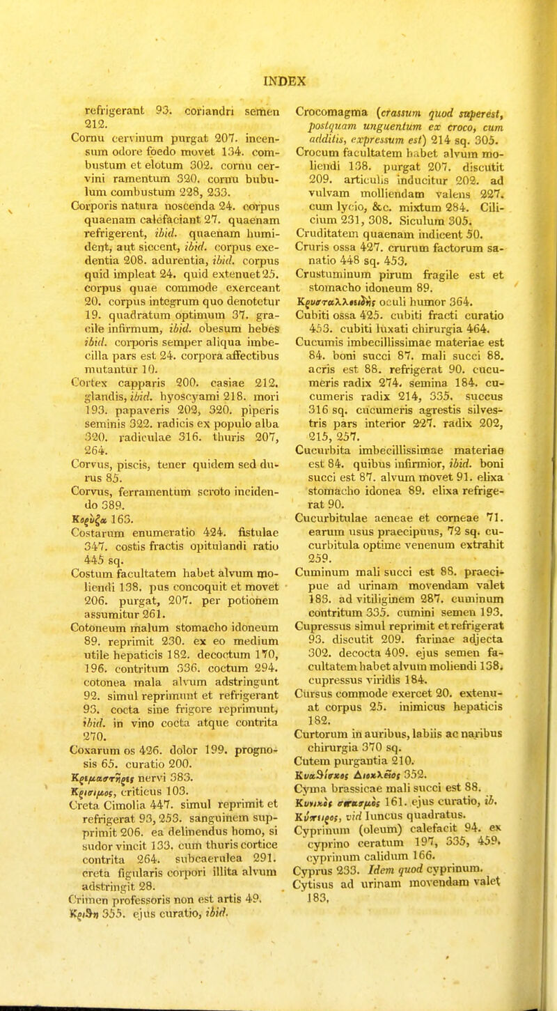 refrigerant 93. coriandn semen 212. Cornu tervinum purgat 207. incen- sum oilore foedo movet 134. com- bustum et elotum 302. cornu cer- vini ramentum 320. cornu bubu- lum combustum 228, 233. Corporis natura noscenda 24. corpus quaenam calefaciant 27. quaenam refrigerent, ibid. quaenam humi- dent, aut siccent, ibid. corpus exe- dentia 208. adurentia, ibid. corpus quid impleat 24. quid extenuet25. corpus quae commode exerceant 20. corpus integrum quo denotetur 19. quadratum optimum 37. gra- eile infirmum, ibid. obesum hebes ibid. coi-poris semper aliqua imbe- cilla pars est 24. corpora affectibus mutantur 10. Cortex capparis 200. casiae 212. glandis, ibid. hyoscyami 218. mori 193. papaveris 202, 320. piperis seminis 322. radicis ex populo alba 320. radiculae 316. thuris 207, 264. Corvus, piscis, tener quidem sed du- rus 85. Corvns, ferramentum scroto inciden- do 389. Kfl£«£« 163. Costarum enumeratio 424. fistulae 347. costis fractis opitulandi ratk» 445 sq. Costum facultatem habet alvum mo- liendi 138. pus concoquit et movet 206. purgat, 207. per potiohein assumitur 261. Cotoneum malum stomacho idoneum 89. reprimit 230. ex eo medium utile hepaticis 182. decoctum 170, 196. contritum 336. coctum 294. cotonea mala alvum adstringunt 92. simul reprimunt et refrigerant 93. cocta sine frigore reprimunt, ihid. in vino cocta atque contrita 270. Coxarum os 426. dolor 199. progno- sis 65. curatio 200. Kei/ia,9rriois nervi 383. Kciirifeos, criticus 103. Creta Cimolia 447. simul reprimit et refrigerat 93,253. sanguinem sup- primit 206. ea delinendus homo, si sudorvincit 133, cum thuris cortice contrita 264. subcaerulea 291. creta figularis corpori illita alvum adstringit 28. Crimen profcssoris non est artis 49. Kn&n 355. ejus curatio, ibid. Crocomagma (crassum quod superesl, postquam unguentum ex croco, cum addilis, expressum est) 214 sq. 305. Crocum facultatem habet alvum mo- licndi 138. purgat 207. discutit 209. articuhs inducitur 202. ad vulvam molliendam valens 227. cum lycio, &c. mixtum 284. Cili- cium 231, 308. Siculum 305. Cruditatem quaenam indicent 50. Cruris ossa 427. crurum factorum sa- natio 448 sq. 453. Crustuminum pirum fragile est et stomacho idoneum 89. KguaraXXniifis oculi humor 364. Cubiti ossa 425. cubiti fracti curatio 453. cubiti luxati chirurgia 464. Cucumis imbecillissimae materiae est 84. boni succi 87. mali succi 88. acris est 88. refrigerat 90. cucu- meris radix 274. semina 184. cu- cumeris radix 214, 335. succus 316 sq. cucumeris agrestis silves- tris pars interior 227. radix 202, 215, 257. Cucurbita imbecilUssimae materiae est 84. quibus infirmior, ibid. boni succi est 87. alvum movet 91. elixa stomacho idonea 89. elixa refrige- rat 90. Cucurbitulae aeneae et corneae 71. earum usus praecipuus, 72 sq. cu- curbitula optime venenum extrahit 259. Cuminum mali succi est 8S. praeci- pue ad urinam movendam valet 183. ad vitiliginem 287. cuminum contritum 335. cumini semen 193. Cupressus simul reprimit etrefrigerat 93. discutit 209. farinae adjecta 302. deeocta 409. ejus semen fa- cultatemhabetalvummoliendi 138. cupressus viridis 184. Cuvsus commode exercet 20. extenu- at corpus 25. inimicus hepaticis 182. Curtorum in auribus, labiis ac naribus chirurgia 370 sq. Cutem purgantia 210. KvttSltrxo; AicxXSof 352. Cyma brassicae mali succi est 88. Kvrinit tnruttftcs 161. ejus curatio, ib. Kvxueos, vid Iuncus quadratus. Cyprinum (oleum) calefacit 94. ex cyprino ceratum 197, 335, 459. cyprinum calidum 166. Cyprus 233. Idcm quod cyprinum. Cytisus ad urinam movendam valet '183.