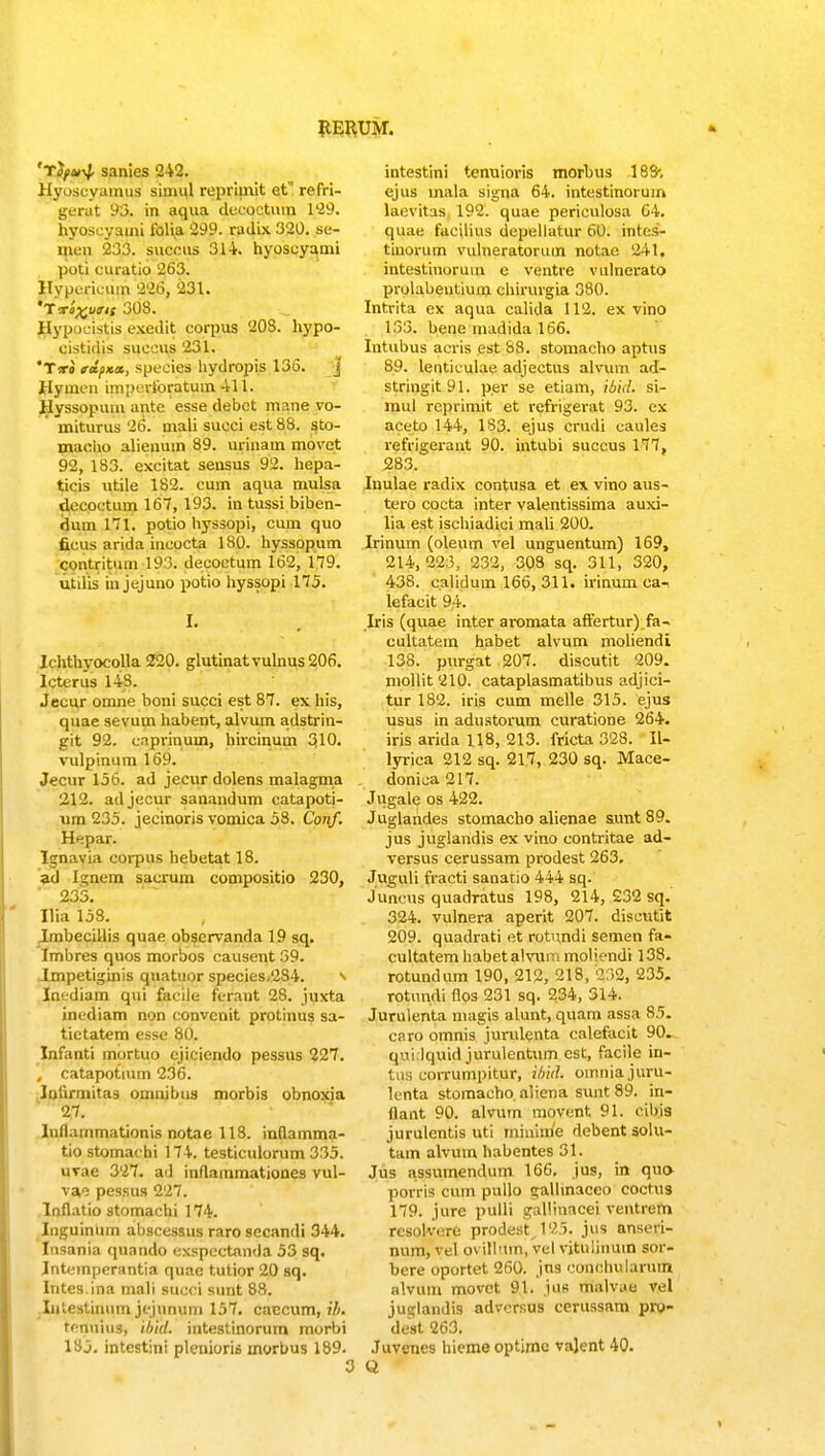 'Tifti^, sanies 242. Hyoscyamus siniul rcprimit et refri- gerat 93. in aqua decoctum 129. hyoscyami iblia 299. radix 320. se- meri 233. succus 314. hyoscyami poti curatio 263. Hypericum 226, 231. 'Trlxuirit 308. Hypucistis exedit corpus 203. liypo- cistidis succus 231. Tiro rifxx, speeies hydropis 136. j Hymeu iniperforatum 411. Hyssopum ante esse debct mane vo- miturus 26. mali succi est 88. sto- macho alienuin 89. urinam movct 92, 183. excitat sensus 92. hepa- ticis ntile 182. cum aqua mulsa decoctum 167, 193. in tussi biben- riuni 171. potio hyssopi, cum quo ficus arida incocta 1S0. hyssopum contritum 193. deeoetum 162, 179. utilis in jejuno potio hyssopi 175. I. I( hthvocolla 2120. glutinatvulnus206. lcterus 148. Jeeur omne boni succi est 87. ex his, quae sevum habent, alvum adstrin- git 92. cnprinum, hircinum 310. vulpinum 169. Jecnr 156. ad jecurdolens malagma 212. adjecur sanandum catapoti- um 235. jecinoris vomica 58. Conf. Hepar. Ignavia corpus hebetat 18. ad [guem sacrum compositio 230, 235. Ilia 158. ImbeeiUis quae obscrvanda 19 sq. Imbres quos morbos causent 59. Impetiginis qnatuor species,284. s Inediam qui faciie ferant 28. juxta inediam non convcnit protinus sa- tictatem esse 80. Infanti mortuo cjiciendo pessus 227. , catapotium 236. lofirmitas omnibus morbis obnoxia 27. luflainmationis notae 118. inflamma- tiostomachi 174. testiculorum 335. uvae 327. ad inflainmationes vul- va» pessua 227. Inflatio stomachi 174. Inguinum abscessus raro secandi 344. Insania quando exspectnnda 53 sq. Jntempcrantia quae tutior 20 sq. Iutes.ina mali succi sunt 88. Litestiuum jejunum 157. caccum, ih. tenuius, ibid. intestinorum morbi 185. intestini plenioris morbus 189. intestini tenuioris morbus 183-. ejus mala signa 64. intestinorum laevitas 192. quae periculosa 64. quatj facilius depellatur 60. intes- tinorum vulneratorum notae 241, intestinoruin e ventre vulnerato prolabentiuin chirurgia 380. Intrita ex aqua calida 112. ex vino 155. bene inadida 166. Intubus acris est 88. stomacho aptus 89. lenticulae adjectus alvum ad- stringit9l. per se etiam, ibid, si- mul reprimit et refrigerat 95. ex aceto 144, 185. ejus crudi caules refrigerant 90. intubi succus 177, 285. Inulae radix contusa et ex vino aus- tero cocta inter valentissima auxi- lia est ischiadici mali 200. Irinum (oleum vel unguentum) 169, 214,223, 232, 303 sq. 311, 320, 438. calidum 166, 311. irinum ca- lefacit 94. Iris (quae inter aromata affertur) fa- cultatem habet alvum moliendi 138. purgat 207. discutit 209. mollit210. cataplasmatibus adjici- tur 182. iris cum melle 315. ejus usus in adustorum curatione 264. iris arida 118, 213. fricta 328. II- lyrica 212 sq. 217, 250 sq. Mace- donica 217. Jugale os 422. Juglandes stomacho alienae sunt 89. jus juglandis ex vino contritae ad- versus cerussam prodest 263. Juguli fracti sanatio 444 sq. Juncus quadTatus 198, 214, 232 sq. 324. vulnera aperit 207. discutit 209. quadrati et rotnndi semen fa- cultatem habetalvunimoliendi 133. rotundum 190, 212, 218, 232, 235- rotnndi flos 231 sq. 234, 314. Jurulenta mag\s alunt, quam assa 85. caro omnis jumlcnta calefacit 90. qvii.lquid jurulentum cst, facile in- tus corrumpitur, ihhl. omnia juru- lenta stomacho. aliena sunt 89. in- flant 90. alvum movent 91. cihis jurulentis uti minime debent solu- tain alvum habentes 31. Jus assumendum 166. jus, in quo porris cum pullo «jallinaceo coctus 179. jure pulli gallinacei ventrem resoWere prodestJ25. jus anseri- num, vel pvillum, vel vitulinuin sor- bere oportet 260. jns conchularum alvum movct 91. jUB malv.ie vel juglandis advcrsus cerussnm pro- dest 263. Juvenes hieme optime vajent 40.