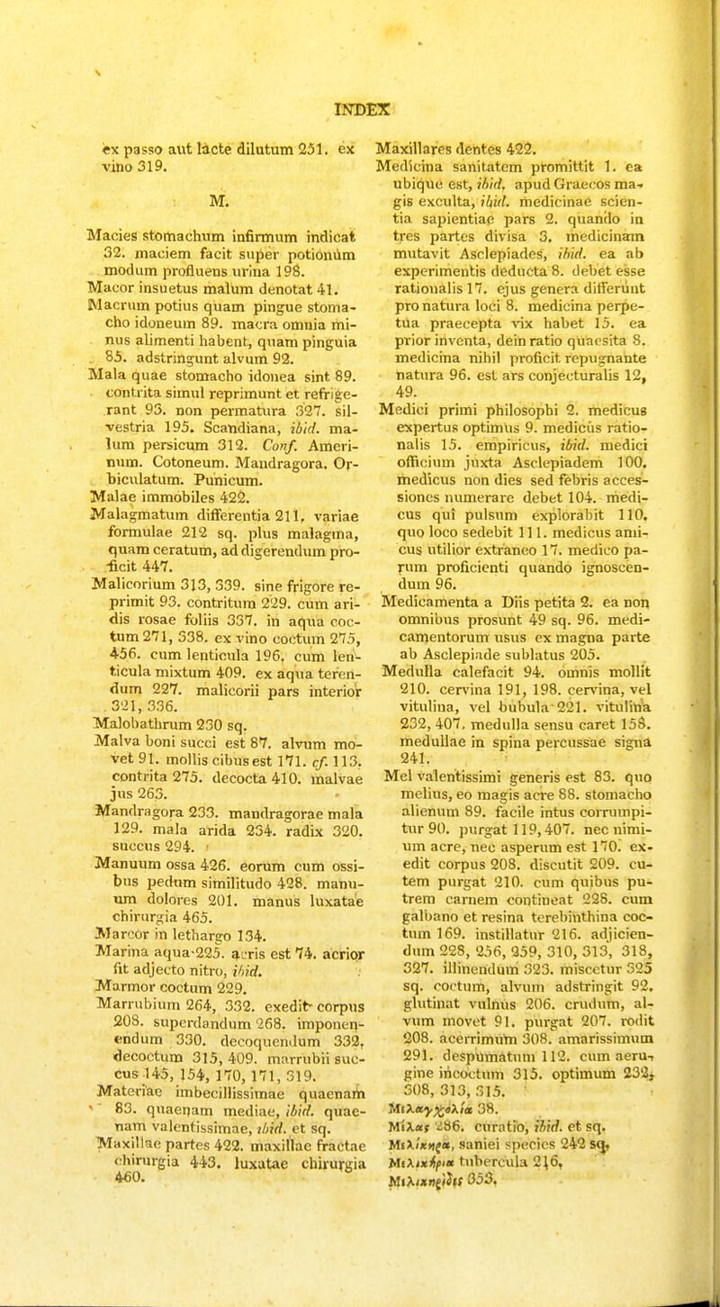 ex passo aut lacte dilutum 231. cx vino 319. M. Macies stomaehum infirmum indicat 32. maeiem facit super potioniim modum profluens urina 198. Macor insuetus malum dcnotat 41. Macrum potius quam pingue stoma- cho idoneum 89. macra omnia mi- nus alimenti habent, quam pinguia . 85. adstringunt alvum 92. Mala quae stomacho idonea sint 89. contrita simul reprimunt et refrige- rant 93. non permatura 327. sil- vestria 195. Scandiana, ibid. ma- lum persicum 312. Conf. Amcri- num. Cotoneum. Maudragora. Or- biculatum. Punieum. Malae immobiles 422. Malagmatum difFerentia 211, variae formulae 212 sq. plus malagma, quam ceratum, ad digerendum pro- -ficit 447. Malicorium 313, 339. sine frigore re- primit 93. contritura 229. cum ari- dis rosae foliis 337. in aqtia coc- tum271, 338. ex vino coctuin 27.5, 456. cum lenticula 196, cum len- ticula mixtum 409. ex aqua teren- dum 227. malicorii pars interior 321, 336. Malobathrum 230 sq. Malva boni succi est 87. alvum mo- vet91. molliscibusest 171. cf 113. contrita 275. decocta 410. malvae jus 263. Mandragora 233. mandragorae mala 129. mala arida 234. radix 320. succus 294. • Manuum ossa 426. eorum cum ossi- bus pedum similitudo 428. manu- um dolores 201. manus luxatae chirurgia 465. Marcor in lethargo 134. Marina aqua-225. a-ris est 74. acrior fit adjecto nitro, ihid. Marmor coctum 229. Marrubium 264, 332. exedit- corpus 208. superdandum 268. imponen- endum 330. decoquendum 332, decoctum 315, 409. marrubri suc- cus!45, 154, 170,171, 319. Materiae imbeeillissimae quaenaiin '' 83. quaepam mediae, ibid. quae- nam valcntissimae, ibid. et sq. TVTaxillae partes 422. maxillac fractae (•hirurgia 443. luxutae chirurgia 460. Maxillares dentes 422. Medicina sanitatcm promittit 1. ea ubique est, ibid. apud Graecos ma- gis exculta, ibid. medicinae scien- tia sapientiae pars 2. quando in tres partes divisa 3. medicinam mutavit Asclepiades, ihid. ea ab experimentis deducta 8. debet esse rationalis 17. ejus genera differunt pro natura loci 8. medicina perpc- tua praecepta vix habet 15. ea prior inventa, dein ratio quncsita 8. medicina nihil proficit repugnante natura 96. est ars conjecturalis 12, 49. Medici primi philosophi 2. medicus expertus optimus 9. mediciis ratio- nalis 15. empiricus, ibid. medici officium juxta Asclepiadem 100. medicus non dies sed febris acces- sioncs mimerare debet 104. medi- cus qui pulsum expiorabit 110. quo loco sedebit 111. medicus ami- cus utilior extraneo 17. medico pa- rum proficienti quando ignoscen- dum 96. Medicamenta a Diis petita 2. ea non omnibus prosunt 49 sq. 96. medi- camentorum usus ex magna parte ab Asclepiade sublatus 205. Medulla calefacit 94. omnis mollit 210. cervina 191, 198. cervina, vel vituliua, vel bubula 221. vitulina 232, 407. medulla sensu caret 158. medullae in spina percussae signa 241. Mel valentissimi generis est 83. quo melius, eo magis acre 88. stoniacho alienum 89. facile intus cornnnpi- tur 90. purgat 119,407. nec nimi- um acre, nec asperum est 170. ex- edit corpus 208. discutit 209. cu- tem purgat 210. cum quibus pu- trem carnem contineat 228. cum galbano et resina terebinthina coc- tum 169. instillatnr 216. adjicien- dum 228, 256, 259, 310, 313, 318, 327. illinendum 323. miscctur 325 sq. coctum, alvum adstringit 92. glutinat vulnus 206. crudum, al- vum movct 91. purgat 207. rodit 208. acerrimum 308. amarissimum 291. despumatum 112. cnm aeru-, gine iricoctum 315. optimum 23'2> 308, 313, 315. tta*y%<>\ia 38. MiXat '^86. curntio, ibid. et sq. Ma/'*>ic*, saniei specics 242 sq^, MiXixtpa tnbcrcula 2\6, hUXixniihs 353.